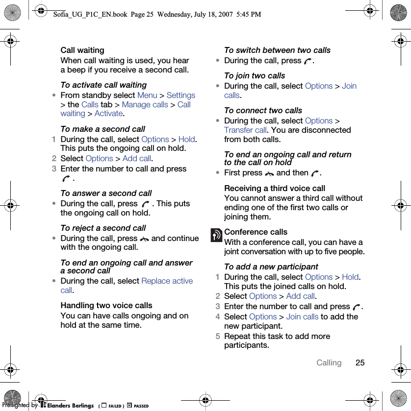 25CallingCall waitingWhen call waiting is used, you hear a beep if you receive a second call.To activate call waiting •From standby select Menu &gt; Settings &gt; the Calls tab &gt; Manage calls &gt; Call waiting &gt; Activate.To make a second call1During the call, select Options &gt; Hold. This puts the ongoing call on hold.2Select Options &gt; Add call.3Enter the number to call and press .To answer a second call•During the call, press  . This puts the ongoing call on hold.To reject a second call•During the call, press   and continue with the ongoing call.To end an ongoing call and answer a second call•During the call, select Replace active call.Handling two voice callsYou can have calls ongoing and on hold at the same time.To switch between two calls•During the call, press  .To join two calls•During the call, select Options &gt; Join calls.To connect two calls •During the call, select Options &gt; Transfer call. You are disconnected from both calls.To end an ongoing call and return to the call on hold•First press   and then  .Receiving a third voice callYou cannot answer a third call without ending one of the first two calls or joining them.Conference callsWith a conference call, you can have a joint conversation with up to five people.To add a new participant1During the call, select Options &gt; Hold. This puts the joined calls on hold.2Select Options &gt; Add call.3Enter the number to call and press  .4Select Options &gt; Join calls to add the new participant.5Repeat this task to add more participants.Sofia_UG_P1C_EN.book  Page 25  Wednesday, July 18, 2007  5:45 PM0REFLIGHTEDBY0REFLIGHTEDBY