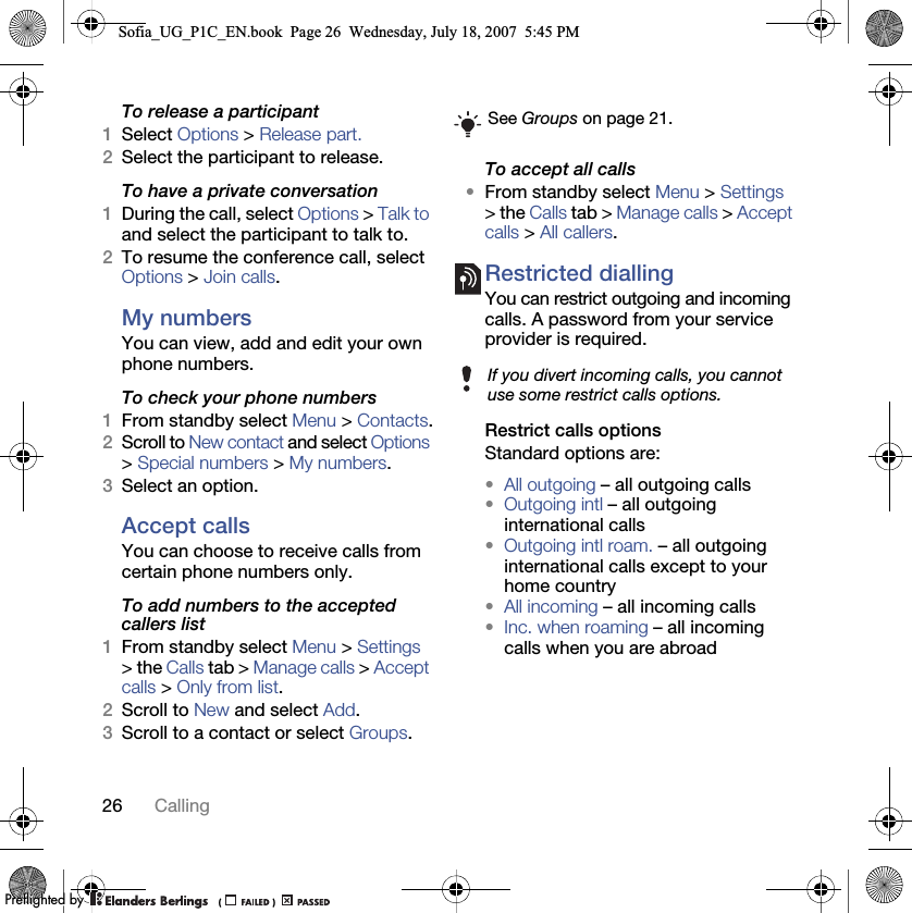 26 CallingTo release a participant1Select Options &gt; Release part.2Select the participant to release.To have a private conversation1During the call, select Options &gt; Talk to and select the participant to talk to.2To resume the conference call, select Options &gt; Join calls.My numbersYou can view, add and edit your own phone numbers.To check your phone numbers1From standby select Menu &gt; Contacts.2Scroll to New contact and select Options &gt; Special numbers &gt; My numbers.3Select an option.Accept calls You can choose to receive calls from certain phone numbers only.To add numbers to the accepted callers list1From standby select Menu &gt; Settings &gt; the Calls tab &gt; Manage calls &gt; Accept calls &gt; Only from list.2Scroll to New and select Add.3Scroll to a contact or select Groups.To accept all calls•From standby select Menu &gt; Settings &gt; the Calls tab &gt; Manage calls &gt; Accept calls &gt; All callers.Restricted diallingYou can restrict outgoing and incoming calls. A password from your service provider is required. Restrict calls optionsStandard options are:•All outgoing – all outgoing calls•Outgoing intl – all outgoing international calls•Outgoing intl roam. – all outgoing international calls except to your home country•All incoming – all incoming calls•Inc. when roaming – all incoming calls when you are abroadSee Groups on page 21.If you divert incoming calls, you cannot use some restrict calls options.Sofia_UG_P1C_EN.book  Page 26  Wednesday, July 18, 2007  5:45 PM0REFLIGHTEDBY0REFLIGHTEDBY
