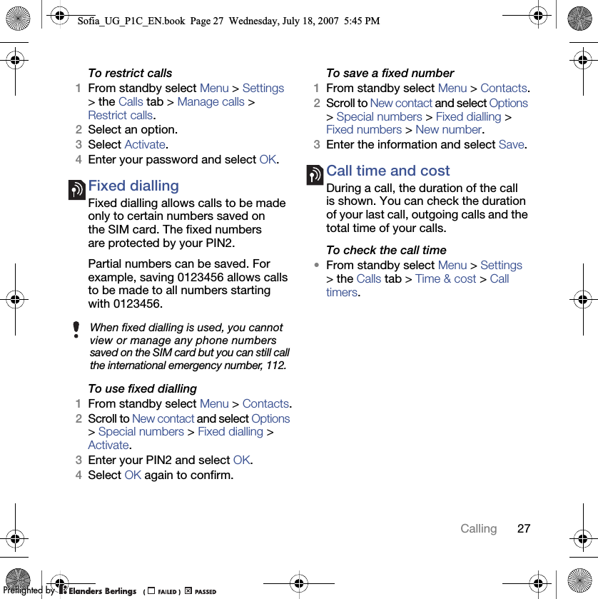 27CallingTo restrict calls1From standby select Menu &gt; Settings &gt; the Calls tab &gt; Manage calls &gt; Restrict calls.2Select an option.3Select Activate.4Enter your password and select OK.Fixed dialling Fixed dialling allows calls to be made only to certain numbers saved on the SIM card. The fixed numbers are protected by your PIN2.Partial numbers can be saved. For example, saving 0123456 allows calls to be made to all numbers starting with 0123456.To use fixed dialling1From standby select Menu &gt; Contacts.2Scroll to New contact and select Options &gt; Special numbers &gt; Fixed dialling &gt; Activate.3Enter your PIN2 and select OK.4Select OK again to confirm.To save a fixed number1From standby select Menu &gt; Contacts.2Scroll to New contact and select Options &gt; Special numbers &gt; Fixed dialling &gt; Fixed numbers &gt; New number.3Enter the information and select Save.Call time and costDuring a call, the duration of the call is shown. You can check the duration of your last call, outgoing calls and the total time of your calls.To check the call time•From standby select Menu &gt; Settings &gt; the Calls tab &gt; Time &amp; cost &gt; Call timers.When fixed dialling is used, you cannot view or manage any phone numbers saved on the SIM card but you can still call the international emergency number, 112.Sofia_UG_P1C_EN.book  Page 27  Wednesday, July 18, 2007  5:45 PM0REFLIGHTEDBY0REFLIGHTEDBY