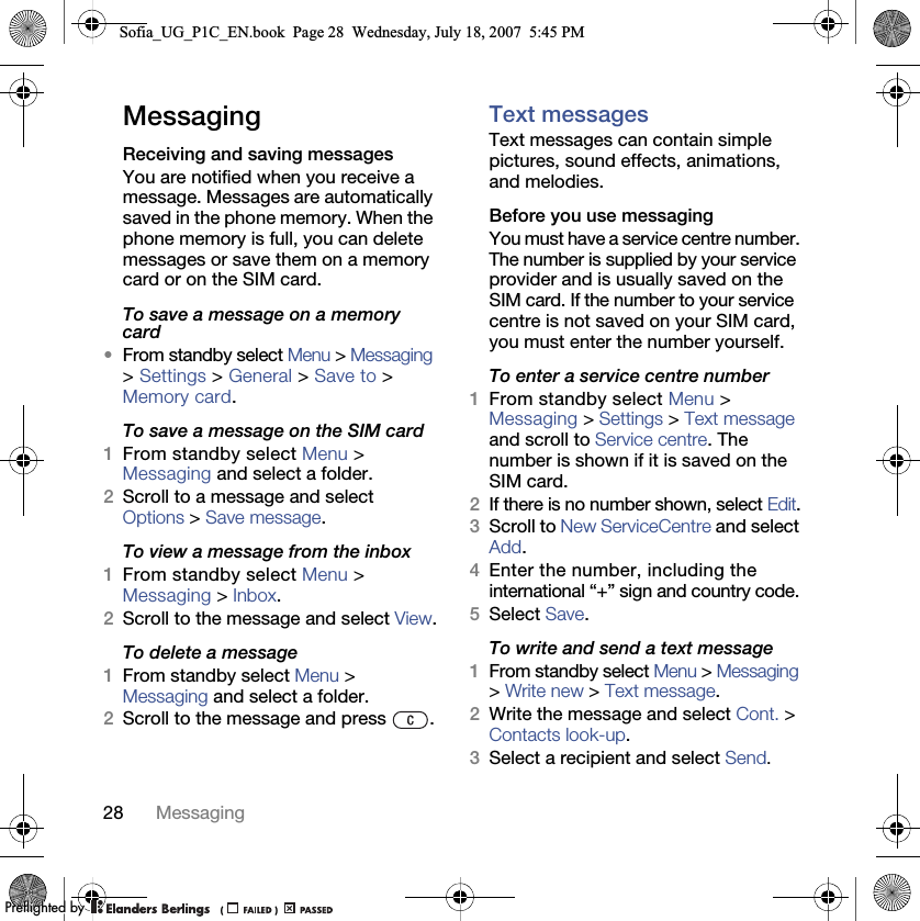 28 MessagingMessagingReceiving and saving messagesYou are notified when you receive a message. Messages are automatically saved in the phone memory. When the phone memory is full, you can delete messages or save them on a memory card or on the SIM card.To save a message on a memory card•From standby select Menu &gt; Messaging &gt; Settings &gt; General &gt; Save to &gt; Memory card.To save a message on the SIM card 1From standby select Menu &gt;Messaging and select a folder.2Scroll to a message and select Options &gt; Save message.To view a message from the inbox 1From standby select Menu &gt;Messaging &gt; Inbox.2Scroll to the message and select View.To delete a message 1From standby select Menu &gt; Messaging and select a folder.2Scroll to the message and press  .Text messages Text messages can contain simple pictures, sound effects, animations, and melodies.Before you use messagingYou must have a service centre number. The number is supplied by your service provider and is usually saved on the SIM card. If the number to your service centre is not saved on your SIM card, you must enter the number yourself.To enter a service centre number 1From standby select Menu &gt;Messaging &gt; Settings &gt; Text message and scroll to Service centre. The number is shown if it is saved on the SIM card.2If there is no number shown, select Edit.3Scroll to New ServiceCentre and select Add. 4Enter the number, including the international “+” sign and country code.5Select Save.To write and send a text message 1From standby select Menu &gt; Messaging &gt; Write new &gt; Text message.2Write the message and select Cont. &gt; Contacts look-up.3Select a recipient and select Send.Sofia_UG_P1C_EN.book  Page 28  Wednesday, July 18, 2007  5:45 PM0REFLIGHTEDBY0REFLIGHTEDBY