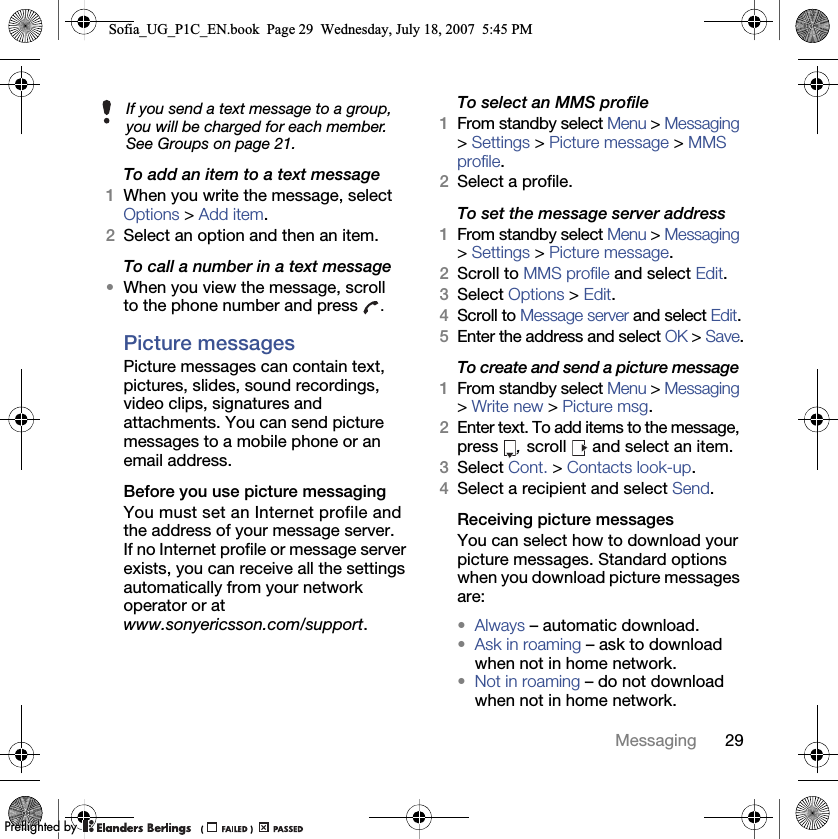29MessagingTo add an item to a text message 1When you write the message, select Options &gt; Add item.2Select an option and then an item.To call a number in a text message •When you view the message, scroll to the phone number and press  .Picture messages Picture messages can contain text, pictures, slides, sound recordings, video clips, signatures and attachments. You can send picture messages to a mobile phone or an email address.Before you use picture messaging You must set an Internet profile and the address of your message server. If no Internet profile or message server exists, you can receive all the settings automatically from your network operator or at www.sonyericsson.com/support.To select an MMS profile 1From standby select Menu &gt; Messaging &gt; Settings &gt; Picture message &gt; MMS profile.2Select a profile.To set the message server address 1From standby select Menu &gt; Messaging &gt; Settings &gt; Picture message.2Scroll to MMS profile and select Edit.3Select Options &gt; Edit.4Scroll to Message server and select Edit.5Enter the address and select OK &gt; Save.To create and send a picture message 1From standby select Menu &gt; Messaging &gt; Write new &gt; Picture msg.2Enter text. To add items to the message, press  , scroll   and select an item.3Select Cont. &gt; Contacts look-up.4Select a recipient and select Send.Receiving picture messages You can select how to download your picture messages. Standard options when you download picture messages are:•Always – automatic download.•Ask in roaming – ask to download when not in home network.•Not in roaming – do not download when not in home network.If you send a text message to a group, you will be charged for each member. See Groups on page 21.Sofia_UG_P1C_EN.book  Page 29  Wednesday, July 18, 2007  5:45 PM0REFLIGHTEDBY0REFLIGHTEDBY