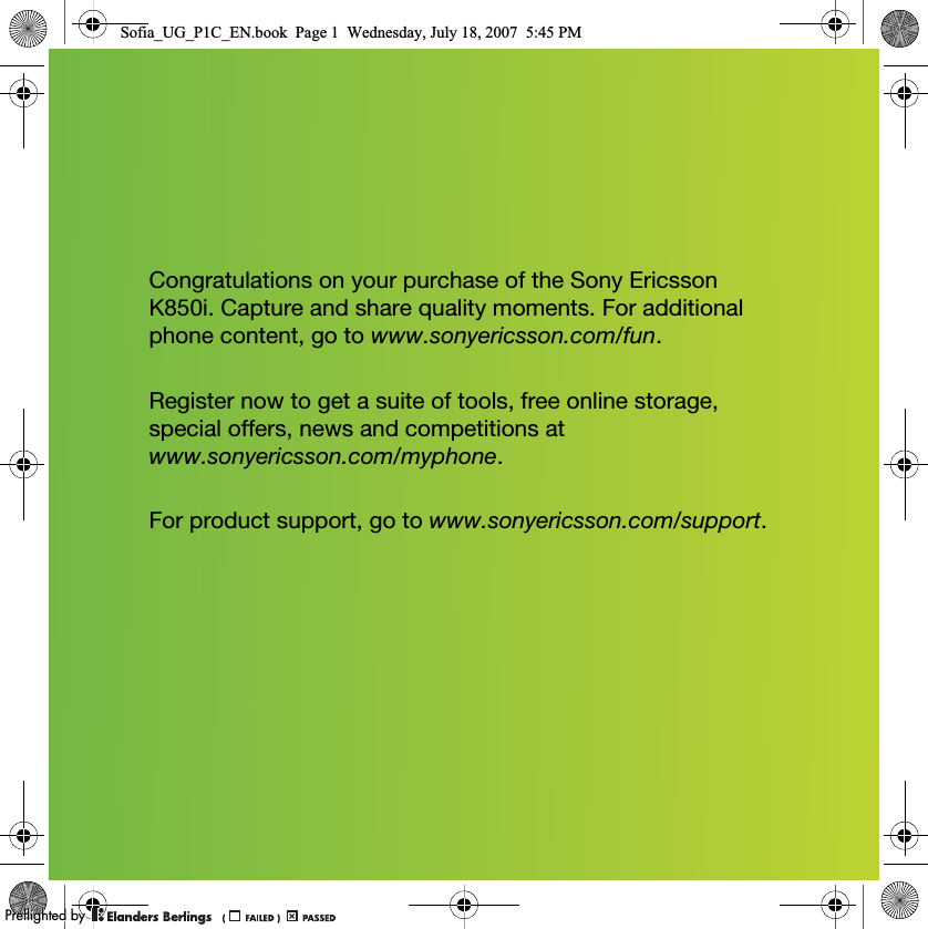 Congratulations on your purchase of the Sony Ericsson K850i. Capture and share quality moments. For additional phone content, go to www.sonyericsson.com/fun.Register now to get a suite of tools, free online storage, special offers, news and competitions at www.sonyericsson.com/myphone.For product support, go to www.sonyericsson.com/support.Sofia_UG_P1C_EN.book  Page 1  Wednesday, July 18, 2007  5:45 PM0REFLIGHTEDBY0REFLIGHTEDBY