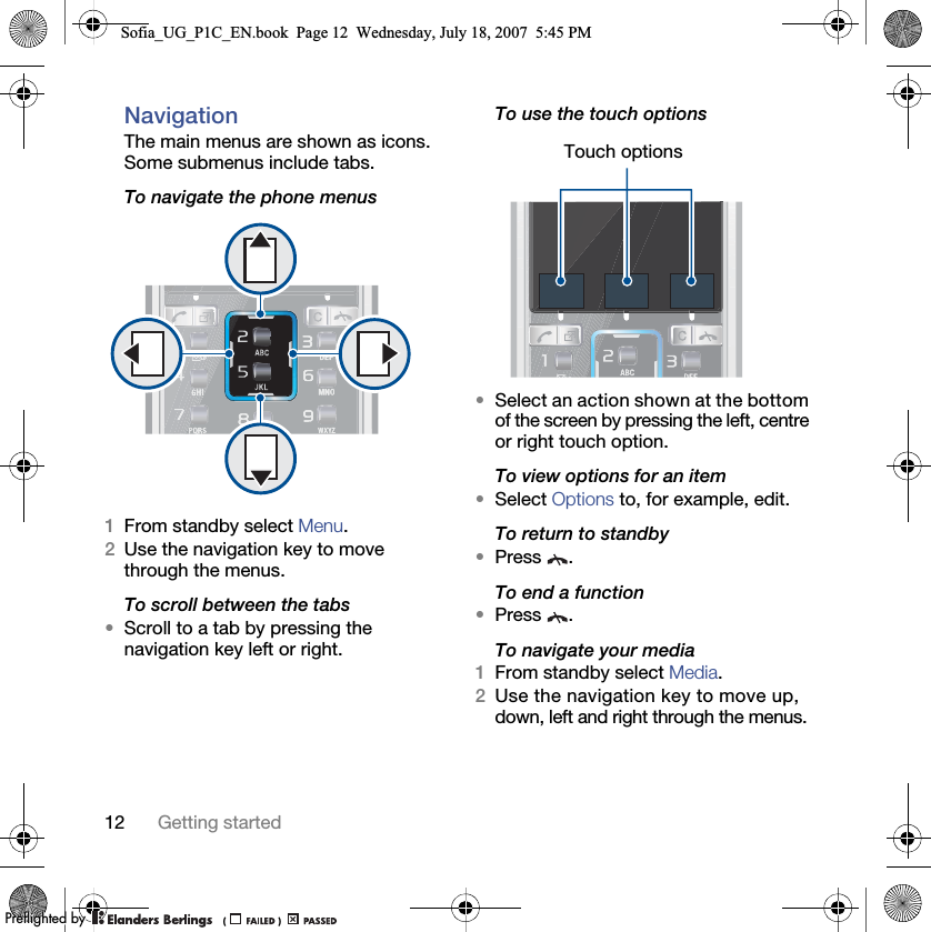 12 Getting startedNavigation The main menus are shown as icons. Some submenus include tabs. To navigate the phone menus1From standby select Menu.2Use the navigation key to move through the menus.To scroll between the tabs•Scroll to a tab by pressing the navigation key left or right.To use the touch options•Select an action shown at the bottom of the screen by pressing the left, centre or right touch option.To view options for an item•Select Options to, for example, edit.To return to standby•Press .To end a function•Press .To navigate your media1From standby select Media.2Use the navigation key to move up, down, left and right through the menus.Touch optionsSofia_UG_P1C_EN.book  Page 12  Wednesday, July 18, 2007  5:45 PM0REFLIGHTEDBY0REFLIGHTEDBY