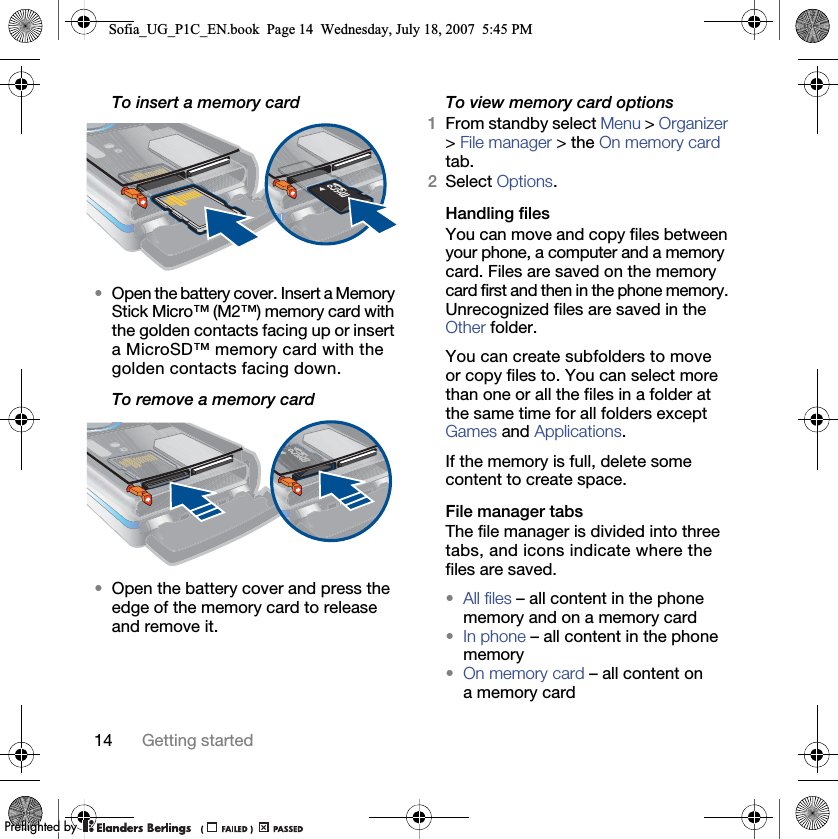 14 Getting startedTo insert a memory card•Open the battery cover. Insert a Memory Stick Micro™ (M2™) memory card with the golden contacts facing up or insert a MicroSD™ memory card with the golden contacts facing down.To remove a memory card•Open the battery cover and press the edge of the memory card to release and remove it.To view memory card options1From standby select Menu &gt; Organizer &gt; File manager &gt; the On memory card tab.2Select Options.Handling filesYou can move and copy files between your phone, a computer and a memory card. Files are saved on the memory card first and then in the phone memory. Unrecognized files are saved in the Other folder.You can create subfolders to move or copy files to. You can select more than one or all the files in a folder at the same time for all folders except Games and Applications.If the memory is full, delete some content to create space.File manager tabsThe file manager is divided into three tabs, and icons indicate where the files are saved.•All files – all content in the phone memory and on a memory card•In phone – all content in the phone memory•On memory card – all content on a memory cardSofia_UG_P1C_EN.book  Page 14  Wednesday, July 18, 2007  5:45 PM0REFLIGHTEDBY0REFLIGHTEDBY