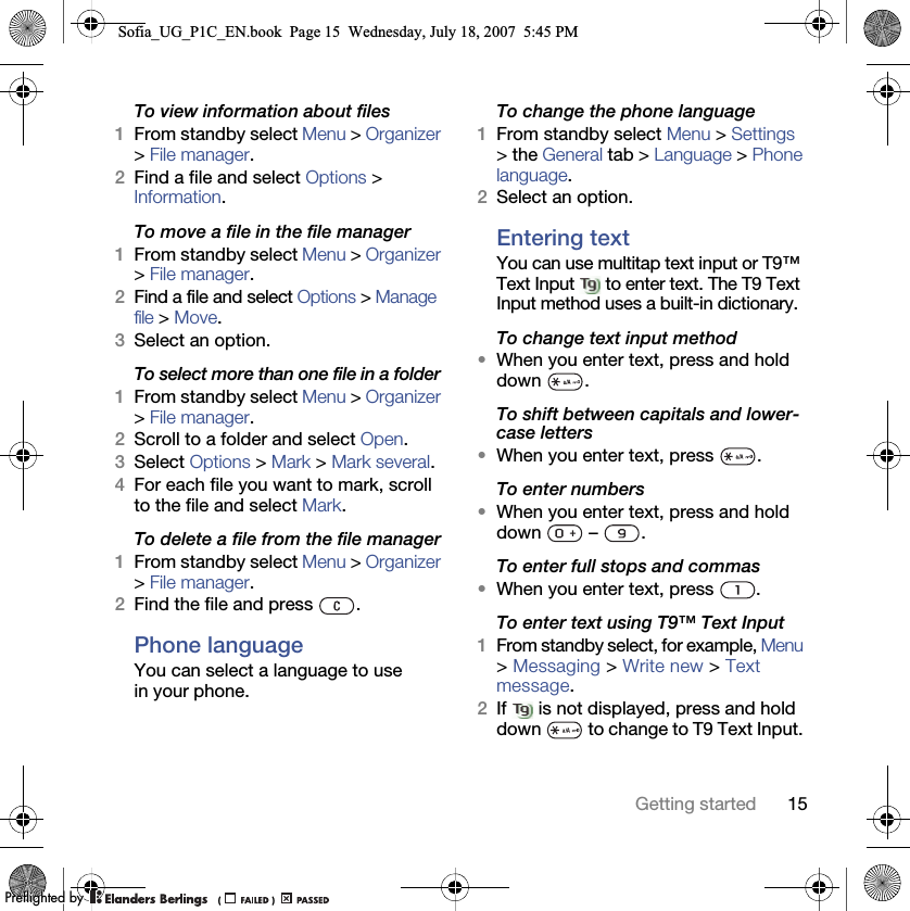 15Getting startedTo view information about files1From standby select Menu &gt; Organizer &gt; File manager.2Find a file and select Options &gt; Information.To move a file in the file manager1From standby select Menu &gt; Organizer &gt; File manager.2Find a file and select Options &gt; Manage file &gt; Move.3Select an option.To select more than one file in a folder1From standby select Menu &gt; Organizer &gt; File manager.2Scroll to a folder and select Open.3Select Options &gt; Mark &gt; Mark several.4For each file you want to mark, scroll to the file and select Mark.To delete a file from the file manager1From standby select Menu &gt; Organizer &gt; File manager.2Find the file and press  .Phone language You can select a language to use in your phone.To change the phone language1From standby select Menu &gt; Settings &gt; the General tab &gt; Language &gt; Phone language.2Select an option.Entering textYou can use multitap text input or T9™ Text Input   to enter text. The T9 Text Input method uses a built-in dictionary.To change text input method•When you enter text, press and hold down .To shift between capitals and lower-case letters•When you enter text, press  .To enter numbers•When you enter text, press and hold down  – .To enter full stops and commas•When you enter text, press  .To enter text using T9™ Text Input 1From standby select, for example, Menu &gt; Messaging &gt; Write new &gt; Text message.2If   is not displayed, press and hold down   to change to T9 Text Input. Sofia_UG_P1C_EN.book  Page 15  Wednesday, July 18, 2007  5:45 PM0REFLIGHTEDBY0REFLIGHTEDBY