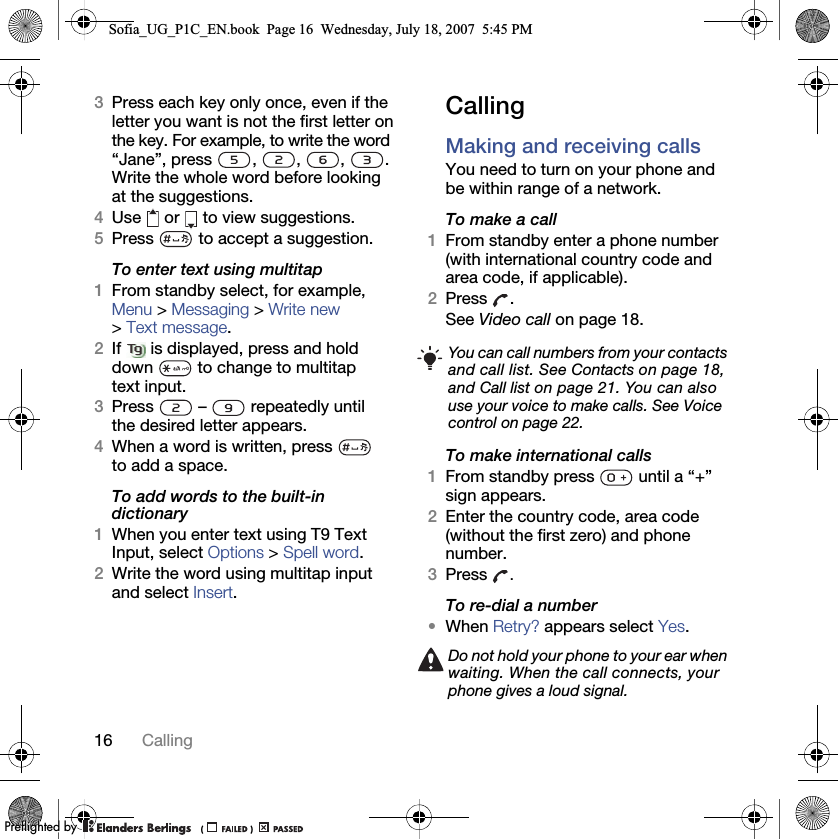 16 Calling3Press each key only once, even if the letter you want is not the first letter on the key. For example, to write the word “Jane”, press , , , . Write the whole word before looking at the suggestions.4Use  or  to view suggestions.5Press   to accept a suggestion.To enter text using multitap 1From standby select, for example, Menu &gt; Messaging &gt; Write new &gt; Text message. 2If   is displayed, press and hold down   to change to multitap text input.3Press   –   repeatedly until the desired letter appears.4When a word is written, press   to add a space.To add words to the built-in dictionary1When you enter text using T9 Text Input, select Options &gt; Spell word.2Write the word using multitap input and select Insert.CallingMaking and receiving callsYou need to turn on your phone and be within range of a network.To make a call1From standby enter a phone number (with international country code and area code, if applicable).2Press .See Video call on page 18.To make international calls1From standby press   until a “+” sign appears.2Enter the country code, area code (without the first zero) and phone number. 3Press  .To re-dial a number•When Retry? appears select Yes.You can call numbers from your contacts and call list. See Contacts on page 18, and Call list on page 21. You can also use your voice to make calls. See Voice control on page 22.Do not hold your phone to your ear when waiting. When the call connects, your phone gives a loud signal.Sofia_UG_P1C_EN.book  Page 16  Wednesday, July 18, 2007  5:45 PM0REFLIGHTEDBY0REFLIGHTEDBY