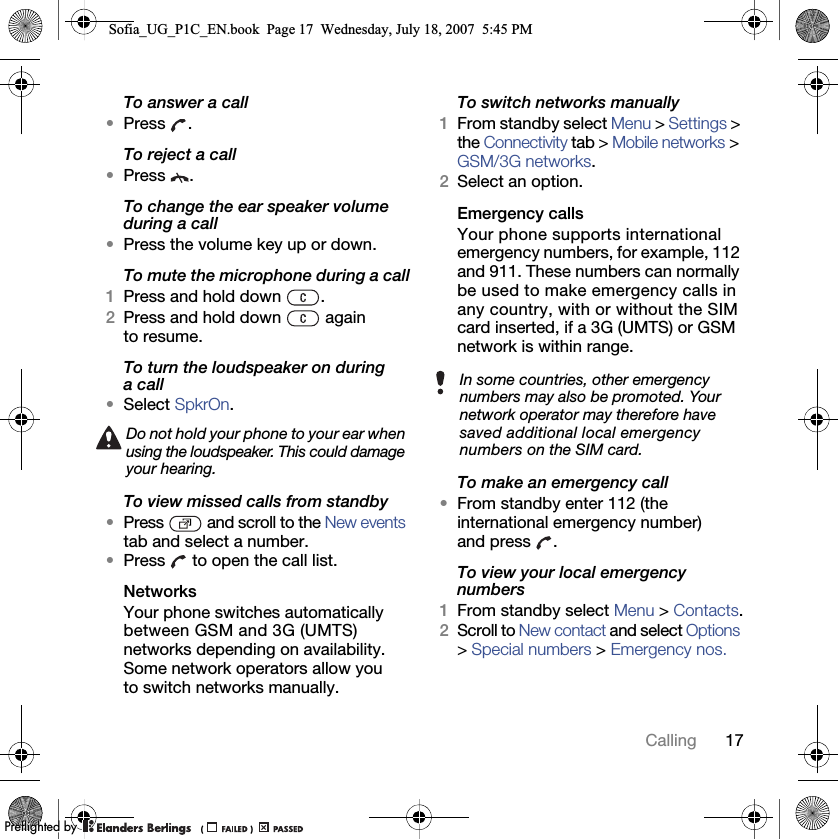 17CallingTo answer a call•Press .To reject a call•Press .To change the ear speaker volume during a call•Press the volume key up or down.To mute the microphone during a call1Press and hold down  .2Press and hold down   again to resume.To turn the loudspeaker on during a call•Select SpkrOn.To view missed calls from standby•Press   and scroll to the New events tab and select a number.•Press   to open the call list.NetworksYour phone switches automatically between GSM and 3G (UMTS) networks depending on availability. Some network operators allow you to switch networks manually.To switch networks manually1From standby select Menu &gt; Settings &gt; the Connectivity tab &gt; Mobile networks &gt; GSM/3G networks.2Select an option.Emergency calls Your phone supports international emergency numbers, for example, 112 and 911. These numbers can normally be used to make emergency calls in any country, with or without the SIM card inserted, if a 3G (UMTS) or GSM network is within range.To make an emergency call•From standby enter 112 (the international emergency number) and press .To view your local emergency numbers1From standby select Menu &gt; Contacts.2Scroll to New contact and select Options &gt; Special numbers &gt; Emergency nos.Do not hold your phone to your ear when using the loudspeaker. This could damage your hearing.In some countries, other emergency numbers may also be promoted. Your network operator may therefore have saved additional local emergency numbers on the SIM card.Sofia_UG_P1C_EN.book  Page 17  Wednesday, July 18, 2007  5:45 PM0REFLIGHTEDBY0REFLIGHTEDBY