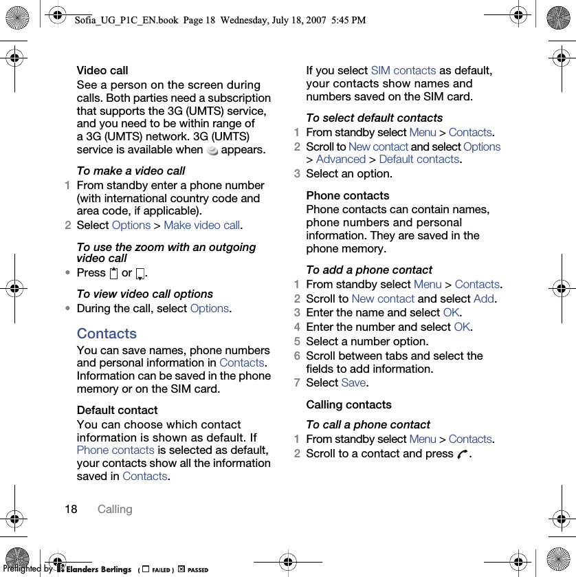 18 CallingVideo call See a person on the screen during calls. Both parties need a subscription that supports the 3G (UMTS) service, and you need to be within range of a 3G (UMTS) network. 3G (UMTS) service is available when appears.To make a video call1From standby enter a phone number (with international country code and area code, if applicable). 2Select Options &gt; Make video call.To use the zoom with an outgoing video call•Press  or .To view video call options•During the call, select Options.ContactsYou can save names, phone numbers and personal information in Contacts. Information can be saved in the phone memory or on the SIM card.Default contactYou can choose which contact information is shown as default. If Phone contacts is selected as default, your contacts show all the information saved in Contacts. If you select SIM contacts as default, your contacts show names and numbers saved on the SIM card.To select default contacts1From standby select Menu &gt; Contacts.2Scroll to New contact and select Options &gt; Advanced &gt; Default contacts.3Select an option.Phone contactsPhone contacts can contain names, phone numbers and personal information. They are saved in the phone memory.To add a phone contact1From standby select Menu &gt; Contacts.2Scroll to New contact and select Add.3Enter the name and select OK.4Enter the number and select OK.5Select a number option.6Scroll between tabs and select the fields to add information.7Select Save.Calling contactsTo call a phone contact1From standby select Menu &gt; Contacts.2Scroll to a contact and press  .Sofia_UG_P1C_EN.book  Page 18  Wednesday, July 18, 2007  5:45 PM0REFLIGHTEDBY0REFLIGHTEDBY