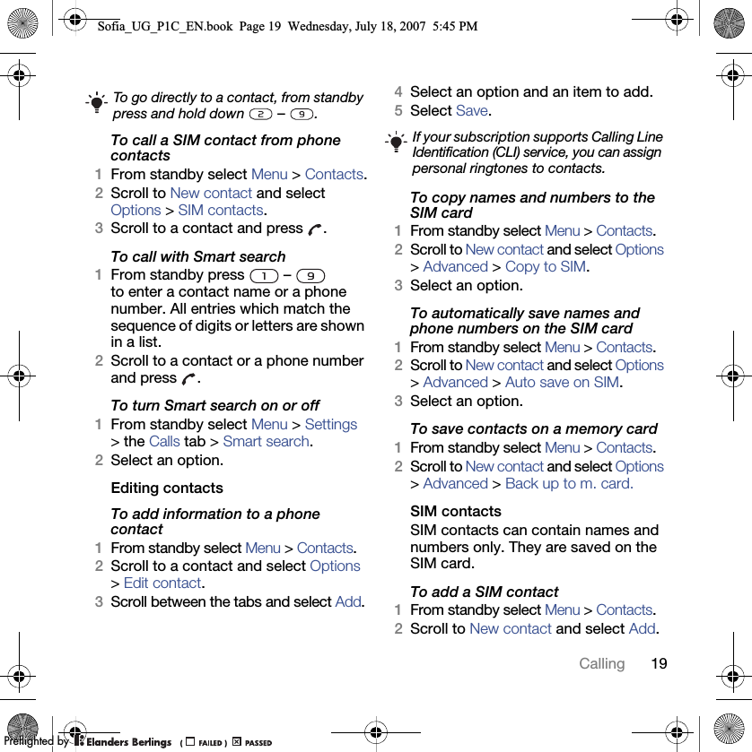 19CallingTo call a SIM contact from phone contacts1From standby select Menu &gt; Contacts.2Scroll to New contact and select Options &gt; SIM contacts.3Scroll to a contact and press  .To call with Smart search1From standby press   –   to enter a contact name or a phone number. All entries which match the sequence of digits or letters are shown in a list.2Scroll to a contact or a phone number and press  .To turn Smart search on or off 1From standby select Menu &gt; Settings &gt; the Calls tab &gt; Smart search.2Select an option.Editing contactsTo add information to a phone contact 1From standby select Menu &gt; Contacts.2Scroll to a contact and select Options &gt; Edit contact.3Scroll between the tabs and select Add.4Select an option and an item to add.5Select Save.To copy names and numbers to the SIM card1From standby select Menu &gt; Contacts.2Scroll to New contact and select Options &gt; Advanced &gt; Copy to SIM.3Select an option.To automatically save names and phone numbers on the SIM card1From standby select Menu &gt; Contacts.2Scroll to New contact and select Options &gt; Advanced &gt; Auto save on SIM.3Select an option.To save contacts on a memory card1From standby select Menu &gt; Contacts.2Scroll to New contact and select Options &gt; Advanced &gt; Back up to m. card.SIM contactsSIM contacts can contain names and numbers only. They are saved on the SIM card.To add a SIM contact1From standby select Menu &gt; Contacts. 2Scroll to New contact and select Add.To go directly to a contact, from standby press and hold down   –  .If your subscription supports Calling Line Identification (CLI) service, you can assign personal ringtones to contacts.Sofia_UG_P1C_EN.book  Page 19  Wednesday, July 18, 2007  5:45 PM0REFLIGHTEDBY0REFLIGHTEDBY