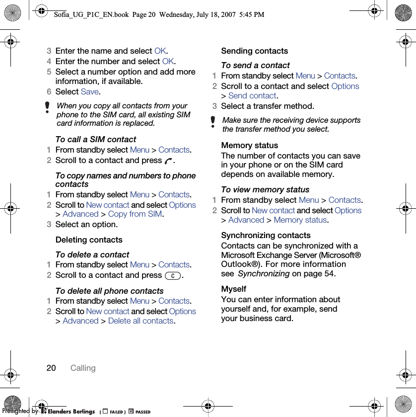 20 Calling3Enter the name and select OK.4Enter the number and select OK.5Select a number option and add more information, if available.6Select Save.To call a SIM contact1From standby select Menu &gt; Contacts.2Scroll to a contact and press  .To copy names and numbers to phone contacts1From standby select Menu &gt; Contacts.2Scroll to New contact and select Options &gt; Advanced &gt; Copy from SIM.3Select an option.Deleting contactsTo delete a contact1From standby select Menu &gt; Contacts.2Scroll to a contact and press  . To delete all phone contacts1From standby select Menu &gt; Contacts.2Scroll to New contact and select Options &gt; Advanced &gt; Delete all contacts.Sending contactsTo send a contact1From standby select Menu &gt; Contacts.2Scroll to a contact and select Options &gt; Send contact.3Select a transfer method.Memory statusThe number of contacts you can save in your phone or on the SIM card depends on available memory.To view memory status1From standby select Menu &gt; Contacts.2Scroll to New contact and select Options &gt; Advanced &gt; Memory status.Synchronizing contactsContacts can be synchronized with a Microsoft Exchange Server (Microsoft® Outlook®). For more information see Synchronizing on page 54.MyselfYou can enter information about yourself and, for example, send your business card.When you copy all contacts from your phone to the SIM card, all existing SIM card information is replaced. Make sure the receiving device supports the transfer method you select.Sofia_UG_P1C_EN.book  Page 20  Wednesday, July 18, 2007  5:45 PM0REFLIGHTEDBY0REFLIGHTEDBY