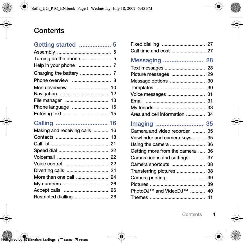 1ContentsContentsGetting started  ................... 5Assembly ........................................  5Turning on the phone  .....................  5Help in your phone   ........................  7Charging the battery .......................  7Phone overview   .............................  8Menu overview  .............................  10Navigation  ....................................  12File manager   ................................  13Phone language  ...........................  15Entering text  .................................  15Calling ............................... 16Making and receiving calls  ...........  16Contacts .......................................  18Call list  ..........................................  21Speed dial .....................................  22Voicemail ......................................  22Voice control  ................................  22Diverting calls  ...............................  24More than one call  ........................  24My numbers ..................................  26Accept calls   .................................  26Restricted dialling  .........................  26Fixed dialling  ................................  27Call time and cost .........................  27Messaging ........................  28Text messages ..............................  28Picture messages  .........................  29Message options  ..........................  30Templates .....................................  30Voice messages ............................  31Email   ............................................  31My friends  .....................................  33Area and cell information ..............  34Imaging ............................  35Camera and video recorder  .........  35Viewfinder and camera keys  ........  35Using the camera ..........................  36Getting more from the camera  .....  36Camera icons and settings ...........  37Camera shortcuts  .........................  38Transferring pictures .....................  38Camera printing  ............................  39Pictures .........................................  39PhotoDJ™ and VideoDJ™  ...........  40Themes .........................................  41Sofia_UG_P1C_EN.book  Page 1  Wednesday, July 18, 2007  5:45 PM0REFLIGHTEDBY0REFLIGHTEDBY