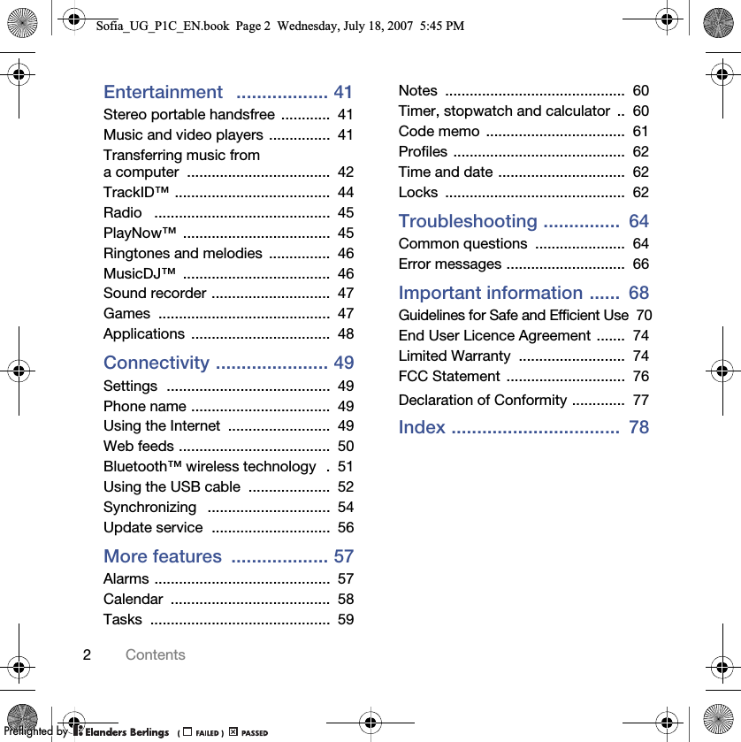2ContentsEntertainment   .................. 41Stereo portable handsfree  ............  41Music and video players ...............  41Transferring music from a computer  ...................................  42TrackID™ ......................................  44Radio   ...........................................  45PlayNow™ ....................................  45Ringtones and melodies  ...............  46MusicDJ™ ....................................  46Sound recorder .............................  47Games ..........................................  47Applications ..................................  48Connectivity ...................... 49Settings  ........................................  49Phone name ..................................  49Using the Internet  .........................  49Web feeds .....................................  50Bluetooth™ wireless technology   .  51Using the USB cable  ....................  52Synchronizing   ..............................  54Update service  .............................  56More features  ................... 57Alarms ...........................................  57Calendar .......................................  58Tasks ............................................  59Notes ............................................  60Timer, stopwatch and calculator  ..  60Code memo  ..................................  61Profiles ..........................................  62Time and date ...............................  62Locks ............................................  62Troubleshooting ...............  64Common questions  ......................  64Error messages .............................  66Important information ......  68Guidelines for Safe and Efficient Use  70End User Licence Agreement .......  74Limited Warranty  ..........................  74FCC Statement  .............................  76Declaration of Conformity .............  77Index .................................  78Sofia_UG_P1C_EN.book  Page 2  Wednesday, July 18, 2007  5:45 PM0REFLIGHTEDBY0REFLIGHTEDBY