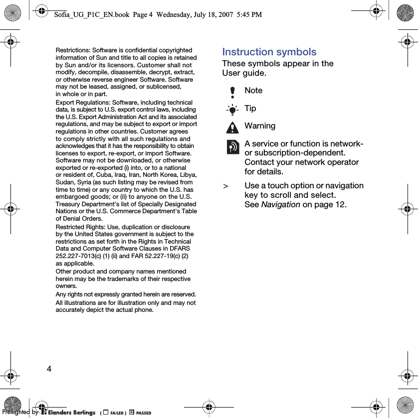 4Restrictions: Software is confidential copyrighted information of Sun and title to all copies is retained by Sun and/or its licensors. Customer shall not modify, decompile, disassemble, decrypt, extract, or otherwise reverse engineer Software. Software may not be leased, assigned, or sublicensed, in whole or in part.Export Regulations: Software, including technical data, is subject to U.S. export control laws, including the U.S. Export Administration Act and its associated regulations, and may be subject to export or import regulations in other countries. Customer agrees to comply strictly with all such regulations and acknowledges that it has the responsibility to obtain licenses to export, re-export, or import Software. Software may not be downloaded, or otherwise exported or re-exported (i) into, or to a national or resident of, Cuba, Iraq, Iran, North Korea, Libya, Sudan, Syria (as such listing may be revised from time to time) or any country to which the U.S. has embargoed goods; or (ii) to anyone on the U.S. Treasury Department&apos;s list of Specially Designated Nations or the U.S. Commerce Department&apos;s Table of Denial Orders.Restricted Rights: Use, duplication or disclosure by the United States government is subject to the restrictions as set forth in the Rights in Technical Data and Computer Software Clauses in DFARS 252.227-7013(c) (1) (ii) and FAR 52.227-19(c) (2) as applicable.Other product and company names mentioned herein may be the trademarks of their respective owners.Any rights not expressly granted herein are reserved.All illustrations are for illustration only and may not accurately depict the actual phone.Instruction symbolsThese symbols appear in the User guide.NoteTipWarningA service or function is network- or subscription-dependent. Contact your network operator for details.&gt; Use a touch option or navigation key to scroll and select. See Navigation on page 12.Sofia_UG_P1C_EN.book  Page 4  Wednesday, July 18, 2007  5:45 PM0REFLIGHTEDBY0REFLIGHTEDBY
