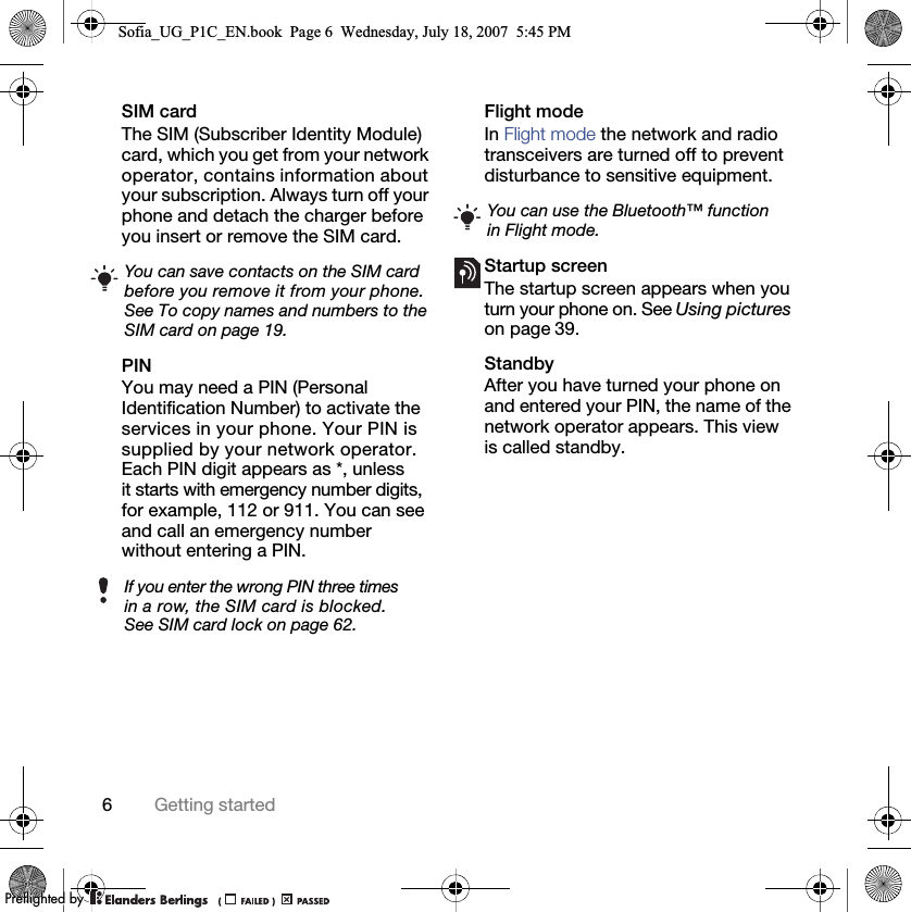 6Getting startedSIM cardThe SIM (Subscriber Identity Module) card, which you get from your network operator, contains information about your subscription. Always turn off your phone and detach the charger before you insert or remove the SIM card.PINYou may need a PIN (Personal Identification Number) to activate the services in your phone. Your PIN is supplied by your network operator. Each PIN digit appears as *, unless it starts with emergency number digits, for example, 112 or 911. You can see and call an emergency number without entering a PIN.Flight mode In Flight mode the network and radio transceivers are turned off to prevent disturbance to sensitive equipment.Startup screenThe startup screen appears when you turn your phone on. See Using pictures on page 39.StandbyAfter you have turned your phone on and entered your PIN, the name of the network operator appears. This view is called standby.You can save contacts on the SIM card before you remove it from your phone. See To copy names and numbers to the SIM card on page 19.If you enter the wrong PIN three times in a row, the SIM card is blocked. See SIM card lock on page 62.You can use the Bluetooth™ function in Flight mode.Sofia_UG_P1C_EN.book  Page 6  Wednesday, July 18, 2007  5:45 PM0REFLIGHTEDBY0REFLIGHTEDBY