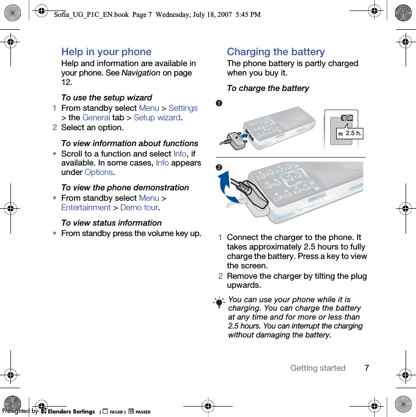 7Getting startedHelp in your phone Help and information are available in your phone. See Navigation on page 12.To use the setup wizard1From standby select Menu &gt; Settings &gt; the General tab &gt; Setup wizard.2Select an option.To view information about functions•Scroll to a function and select Info, if available. In some cases, Info appears under Options.To view the phone demonstration•From standby select Menu &gt; Entertainment &gt; Demo tour.To view status information•From standby press the volume key up.Charging the batteryThe phone battery is partly charged when you buy it.To charge the battery 1Connect the charger to the phone. It takes approximately 2.5 hours to fully charge the battery. Press a key to view the screen.2Remove the charger by tilting the plug upwards.You can use your phone while it is charging. You can charge the battery at any time and for more or less than 2.5 hours. You can interrupt the charging without damaging the battery.2.5 h.Sofia_UG_P1C_EN.book  Page 7  Wednesday, July 18, 2007  5:45 PM0REFLIGHTEDBY0REFLIGHTEDBY