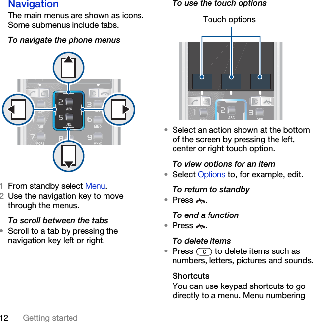 12 Getting startedNavigation The main menus are shown as icons. Some submenus include tabs. To navigate the phone menus1From standby select Menu.2Use the navigation key to move through the menus.To scroll between the tabs•Scroll to a tab by pressing the navigation key left or right.To use the touch options•Select an action shown at the bottom of the screen by pressing the left, center or right touch option.To view options for an item•Select Options to, for example, edit.To return to standby•Press .To end a function•Press .To delete items•Press   to delete items such as numbers, letters, pictures and sounds.ShortcutsYou can use keypad shortcuts to go directly to a menu. Menu numbering Touch options