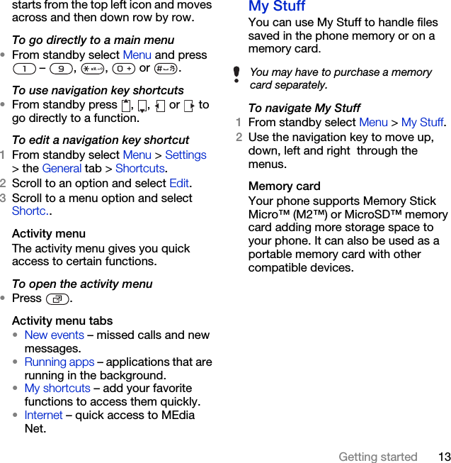 13Getting startedstarts from the top left icon and moves across and then down row by row.To go directly to a main menu•From standby select Menu and press  –  ,  ,   or  .To use navigation key shortcuts•From standby press  ,  ,  or   to go directly to a function.To edit a navigation key shortcut1From standby select Menu &gt; Settings &gt; the General tab &gt; Shortcuts. 2Scroll to an option and select Edit.3Scroll to a menu option and select Shortc..Activity menuThe activity menu gives you quick access to certain functions.To open the activity menu•Press .Activity menu tabs•New events – missed calls and new messages. •Running apps – applications that are running in the background.•My shortcuts – add your favorite functions to access them quickly.•Internet – quick access to MEdia Net.My Stuff You can use My Stuff to handle files saved in the phone memory or on a memory card.To navigate My Stuff1From standby select Menu &gt; My Stuff.2Use the navigation key to move up, down, left and right  through the menus.Memory cardYour phone supports Memory Stick Micro™ (M2™) or MicroSD™ memory card adding more storage space to your phone. It can also be used as a portable memory card with other compatible devices.You may have to purchase a memory card separately.