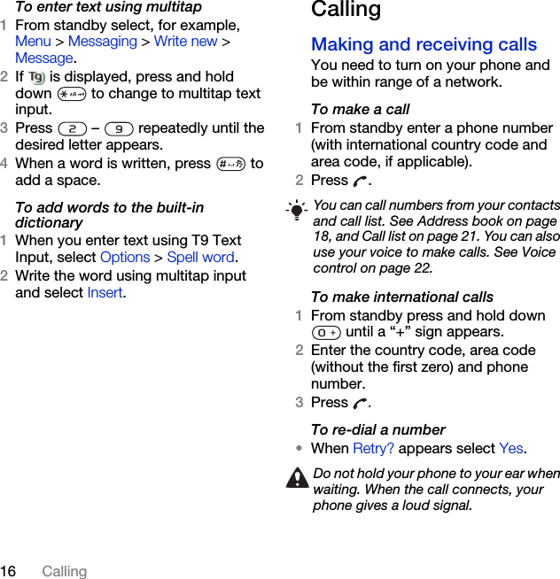 16 CallingTo enter text using multitap 1From standby select, for example, Menu &gt; Messaging &gt; Write new &gt; Message. 2If   is displayed, press and hold down   to change to multitap text input.3Press   –   repeatedly until the desired letter appears.4When a word is written, press   to add a space.To add words to the built-in dictionary1When you enter text using T9 Text Input, select Options &gt; Spell word.2Write the word using multitap input and select Insert.CallingMaking and receiving callsYou need to turn on your phone and be within range of a network.To make a call1From standby enter a phone number (with international country code and area code, if applicable).2Press .To make international calls1From standby press and hold down  until a “+” sign appears.2Enter the country code, area code (without the first zero) and phone number. 3Press  .To re-dial a number•When Retry? appears select Yes.You can call numbers from your contacts and call list. See Address book on page 18, and Call list on page 21. You can also use your voice to make calls. See Voice control on page 22.Do not hold your phone to your ear when waiting. When the call connects, your phone gives a loud signal.