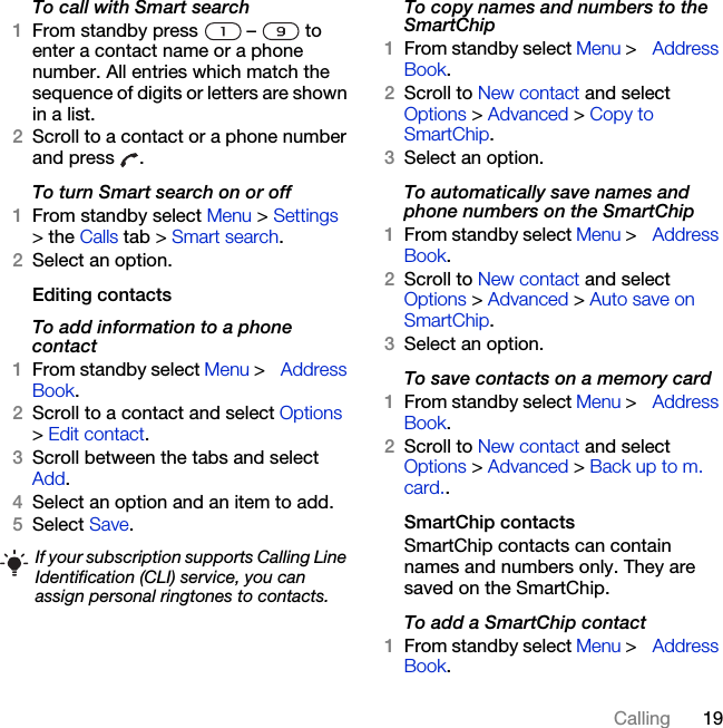 19CallingTo call with Smart search1From standby press   –   to enter a contact name or a phone number. All entries which match the sequence of digits or letters are shown in a list.2Scroll to a contact or a phone number and press  .To turn Smart search on or off 1From standby select Menu &gt; Settings &gt; the Calls tab &gt; Smart search.2Select an option.Editing contactsTo add information to a phone contact 1From standby select Menu &gt; Address Book.2Scroll to a contact and select Options &gt; Edit contact.3Scroll between the tabs and select Add.4Select an option and an item to add.5Select Save.To copy names and numbers to the SmartChip1From standby select Menu &gt; Address Book.2Scroll to New contact and select Options &gt; Advanced &gt; Copy to SmartChip.3Select an option.To automatically save names and phone numbers on the SmartChip1From standby select Menu &gt; Address Book.2Scroll to New contact and select Options &gt; Advanced &gt; Auto save on SmartChip.3Select an option.To save contacts on a memory card1From standby select Menu &gt; Address Book.2Scroll to New contact and select Options &gt; Advanced &gt; Back up to m. card..SmartChip contactsSmartChip contacts can contain names and numbers only. They are saved on the SmartChip.To add a SmartChip contact1From standby select Menu &gt; Address Book. If your subscription supports Calling Line Identification (CLI) service, you can assign personal ringtones to contacts.