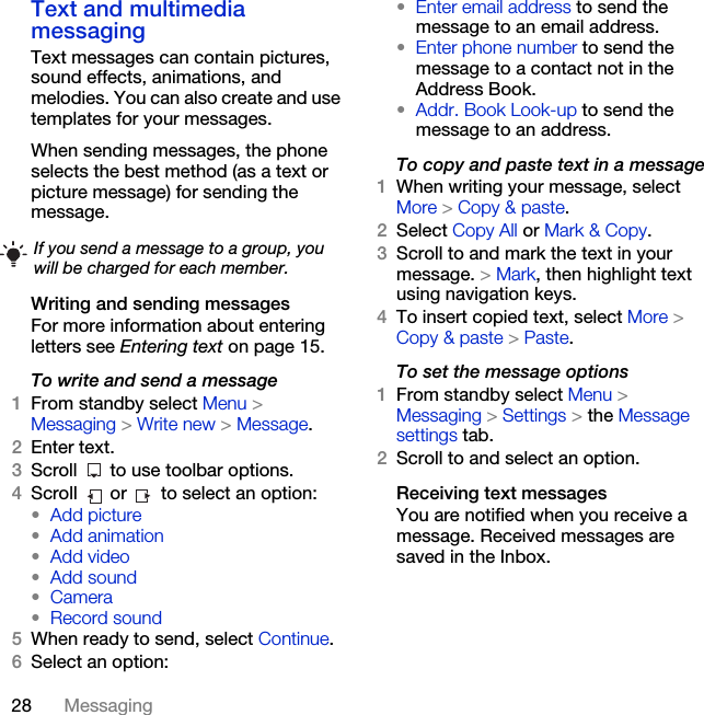 28 MessagingText and multimedia messagingText messages can contain pictures, sound effects, animations, and melodies. You can also create and use templates for your messages.When sending messages, the phone selects the best method (as a text or picture message) for sending the message. Writing and sending messagesFor more information about entering letters see Entering text on page 15.To write and send a message1From standby select Menu &gt; Messaging &gt; Write new &gt; Message.2Enter text.3Scroll   to use toolbar options.4Scroll  or  to select an option:•Add picture•Add animation•Add video•Add sound•Camera•Record sound5When ready to send, select Continue.6Select an option:•Enter email address to send the message to an email address.•Enter phone number to send the message to a contact not in the Address Book.•Addr. Book Look-up to send the message to an address.To copy and paste text in a message1When writing your message, select More &gt; Copy &amp; paste.2Select Copy All or Mark &amp; Copy.3Scroll to and mark the text in your message. &gt; Mark, then highlight text using navigation keys.4To insert copied text, select More &gt; Copy &amp; paste &gt; Paste.To set the message options1From standby select Menu &gt; Messaging &gt; Settings &gt; the Message settings tab.2Scroll to and select an option.Receiving text messagesYou are notified when you receive a message. Received messages are saved in the Inbox.If you send a message to a group, you will be charged for each member.