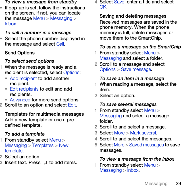 29MessagingTo view a message from standby•If pop-up is set, follow the instructions on the screen. If not, you can locate the message Menu &gt; Messaging &gt; Inbox.To call a number in a message•Select the phone number displayed in the message and select Call.Send OptionsTo select send options1When the message is ready and a recipient is selected, select Options:•Add recipient to add another recipient.•Edit recipients to edit and add recipients.•Advanced for more send options.2Scroll to an option and select Edit.Templates for multimedia messagesAdd a new template or use a pre-defined template.To add a template1From standby select Menu &gt; Messaging &gt; Templates &gt; New template.2Select an option.3Insert text. Press   to add items.4Select Save, enter a title and select OK.Saving and deleting messagesReceived messages are saved in the phone memory. When the phone memory is full, delete messages or move them to the SmartChip.To save a message on the SmartChip1From standby select Menu &gt;Messaging and select a folder.2Scroll to a message and select Options &gt; Save message.To save an item in a message1When reading a message, select the item.2Select an option.To save several messages1From standby select Menu &gt;Messaging and select a message folder.2Scroll to and select a message.3Select More &gt; Mark several.4Scroll to and select the messages.5Select More &gt; Saved messages to save messages.To view a message from the inbox 1From standby select Menu &gt;Messaging &gt; Inbox.