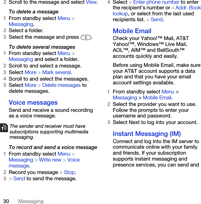 30 Messaging2Scroll to the message and select View.To delete a message 1From standby select Menu &gt; Messaging.2Select a folder.3Select the message and press  .To delete several messages1From standby select Menu &gt; Messaging and select a folder.2Scroll to and select a message.3Select More &gt; Mark several.4Scroll to and select the messages.5Select More &gt; Delete messages to delete messages.Voice messagesSend and receive a sound recording as a voice message.To record and send a voice message1From standby select Menu &gt; Messaging &gt; Write new &gt; Voice message.2Record you message &gt; Stop.3&gt; Send to send the message.4Select &gt; Enter phone number to enter the recipient’s number or &gt; Addr. Book lookup, or select from the last used recipients list. &gt; Send.Mobile EmailCheck your Yahoo!™ Mail, AT&amp;T Yahoo!™, Windows™ Live Mail, AOL™, AIM™ and BellSouth™ accounts quickly and easily.Before using Mobile Email, make sure your AT&amp;T account supports a data plan and that you have your email account settings available.1From standby select Menu &gt; Messaging &gt; Mobile Email.2Select the provider you want to use. Follow the prompts to enter your username and password.3Select Next to log into your account.Instant Messaging (IM)Connect and log into the IM server to communicate online with your family and friends. If your subscription supports instant messaging and presence services, you can send and The sender and receiver must have subscriptions supporting multimedia messaging.