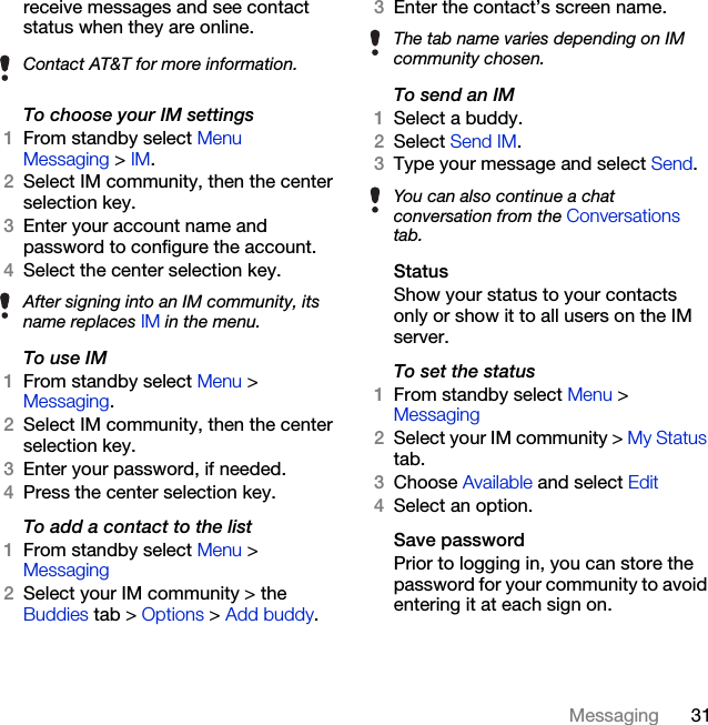 31Messagingreceive messages and see contact status when they are online.To choose your IM settings1From standby select Menu  Messaging &gt; IM. 2Select IM community, then the center selection key.3Enter your account name and password to configure the account.4Select the center selection key.To use IM1From standby select Menu &gt; Messaging.2Select IM community, then the center selection key.3Enter your password, if needed.4Press the center selection key.To add a contact to the list1From standby select Menu &gt; Messaging 2Select your IM community &gt; the Buddies tab &gt; Options &gt; Add buddy.3Enter the contact’s screen name.To send an IM1Select a buddy.2Select Send IM.3Type your message and select Send.StatusShow your status to your contacts only or show it to all users on the IM server.To set the status1From standby select Menu &gt; Messaging2Select your IM community &gt; My Status tab.3Choose Available and select Edit4Select an option.Save passwordPrior to logging in, you can store the password for your community to avoid entering it at each sign on.Contact AT&amp;T for more information.After signing into an IM community, its name replaces IM in the menu.The tab name varies depending on IM community chosen.You can also continue a chat conversation from the Conversations tab.