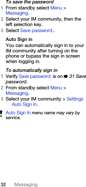 32 MessagingTo save the password1From standby select Menu &gt; Messaging. 2Select your IM community, then the left selection key.3Select Save password:.Auto Sign inYou can automatically sign in to your IM community after turning on the phone or bypass the sign in screen when logging in.To automatically sign in1Verify Save password: is on % 31 Save password.2From standby select Menu &gt; Messaging.3Select your IM community &gt; Settings  Auto Sign In.Auto Sign In menu name may vary by service.