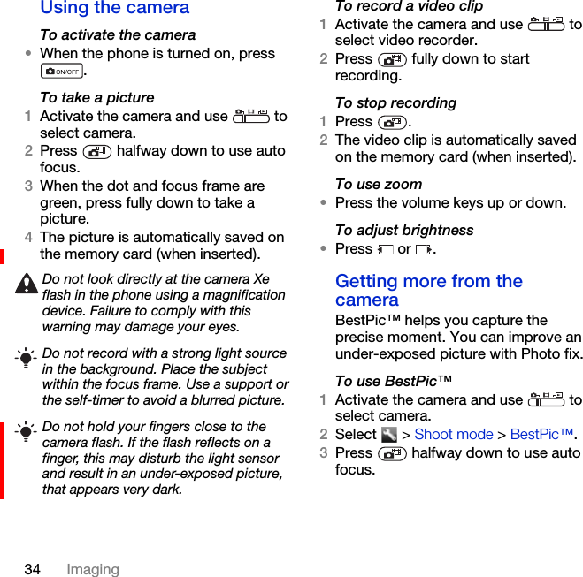 34 ImagingUsing the cameraTo activate the camera•When the phone is turned on, press .To take a picture1Activate the camera and use   to select camera.2Press   halfway down to use auto focus.3When the dot and focus frame are green, press fully down to take a picture.4The picture is automatically saved on the memory card (when inserted). To record a video clip1Activate the camera and use   to select video recorder.2Press   fully down to start recording.To stop recording1Press .2The video clip is automatically saved on the memory card (when inserted).To use zoom•Press the volume keys up or down.To adjust brightness•Press  or .Getting more from the cameraBestPic™ helps you capture the precise moment. You can improve an under-exposed picture with Photo fix.To use BestPic™1Activate the camera and use   to select camera.2Select  &gt; Shoot mode &gt; BestPic™.3Press   halfway down to use auto focus.Do not look directly at the camera Xe flash in the phone using a magnification device. Failure to comply with this warning may damage your eyes.Do not record with a strong light source in the background. Place the subject within the focus frame. Use a support or the self-timer to avoid a blurred picture.Do not hold your fingers close to the camera flash. If the flash reflects on a finger, this may disturb the light sensor and result in an under-exposed picture, that appears very dark.