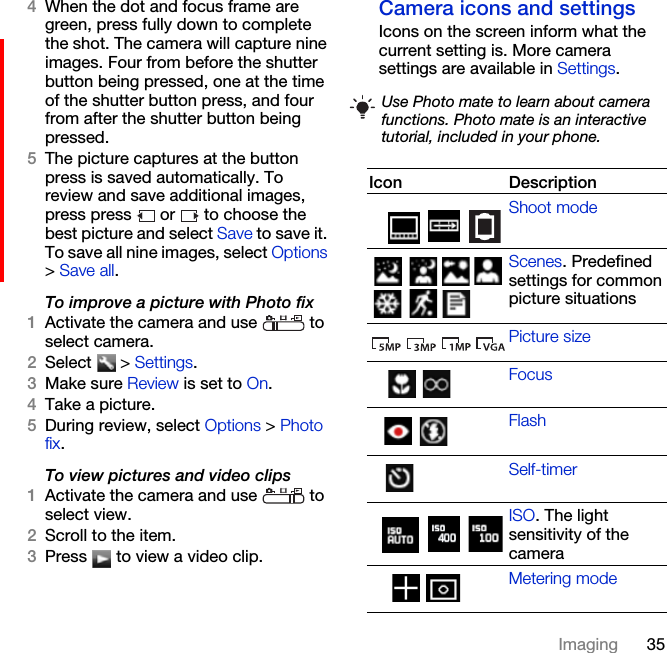 35Imaging4When the dot and focus frame are green, press fully down to complete the shot. The camera will capture nine images. Four from before the shutter button being pressed, one at the time of the shutter button press, and four from after the shutter button being pressed.5The picture captures at the button press is saved automatically. To review and save additional images, press press   or   to choose the best picture and select Save to save it. To save all nine images, select Options &gt; Save all.To improve a picture with Photo fix1Activate the camera and use   to select camera.2Select  &gt; Settings.3Make sure Review is set to On.4Take a picture.5During review, select Options &gt; Photo fix.To view pictures and video clips1Activate the camera and use   to select view.2Scroll to the item.3Press   to view a video clip.Camera icons and settingsIcons on the screen inform what the current setting is. More camera settings are available in Settings. Use Photo mate to learn about camera functions. Photo mate is an interactive tutorial, included in your phone.Icon DescriptionShoot modeScenes. Predefined settings for common picture situationsPicture sizeFocusFlashSelf-timerISO. The light sensitivity of the cameraMetering mode