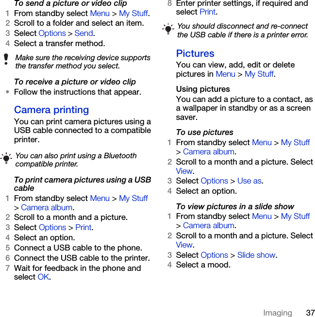 37ImagingTo send a picture or video clip 1From standby select Menu &gt; My Stuff.2Scroll to a folder and select an item.3Select Options &gt; Send.4Select a transfer method.To receive a picture or video clip•Follow the instructions that appear.Camera printingYou can print camera pictures using a USB cable connected to a compatible printer.To print camera pictures using a USB cable 1From standby select Menu &gt; My Stuff &gt; Camera album.2Scroll to a month and a picture.3Select Options &gt; Print.4Select an option.5Connect a USB cable to the phone.6Connect the USB cable to the printer.7Wait for feedback in the phone and select OK.8Enter printer settings, if required and select Print.PicturesYou can view, add, edit or delete pictures in Menu &gt; My Stuff.Using pictures You can add a picture to a contact, as a wallpaper in standby or as a screen saver.To use pictures 1From standby select Menu &gt; My Stuff &gt; Camera album.2Scroll to a month and a picture. Select View.3Select Options &gt; Use as.4Select an option.To view pictures in a slide show 1From standby select Menu &gt; My Stuff &gt; Camera album.2Scroll to a month and a picture. Select View.3Select Options &gt; Slide show.4Select a mood.Make sure the receiving device supports the transfer method you select.You can also print using a Bluetooth compatible printer.You should disconnect and re-connect the USB cable if there is a printer error.