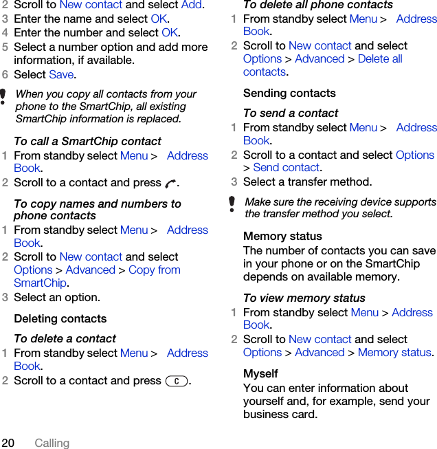 20 Calling2Scroll to New contact and select Add.3Enter the name and select OK.4Enter the number and select OK.5Select a number option and add more information, if available.6Select Save.To call a SmartChip contact1From standby select Menu &gt; Address Book.2Scroll to a contact and press  .To copy names and numbers to phone contacts1From standby select Menu &gt; Address Book.2Scroll to New contact and select Options &gt; Advanced &gt; Copy from SmartChip.3Select an option.Deleting contactsTo delete a contact1From standby select Menu &gt; Address Book.2Scroll to a contact and press  . To delete all phone contacts1From standby select Menu &gt; Address Book.2Scroll to New contact and select Options &gt; Advanced &gt; Delete all contacts.Sending contactsTo send a contact1From standby select Menu &gt; Address Book.2Scroll to a contact and select Options &gt; Send contact.3Select a transfer method.Memory statusThe number of contacts you can save in your phone or on the SmartChip depends on available memory.To view memory status1From standby select Menu &gt; Address Book.2Scroll to New contact and select Options &gt; Advanced &gt; Memory status.MyselfYou can enter information about yourself and, for example, send your business card.When you copy all contacts from your phone to the SmartChip, all existing SmartChip information is replaced.Make sure the receiving device supports the transfer method you select.