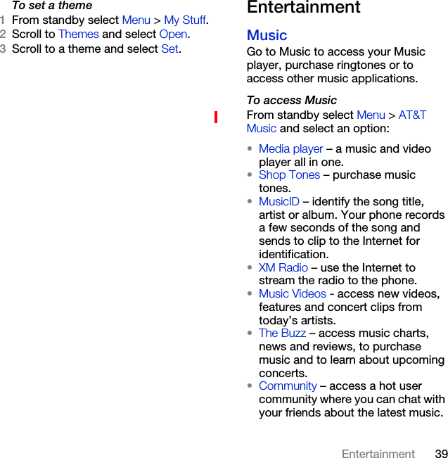 39EntertainmentTo set a theme1From standby select Menu &gt; My Stuff.2Scroll to Themes and select Open.3Scroll to a theme and select Set.Entertainment MusicGo to Music to access your Music player, purchase ringtones or to access other music applications. To access MusicFrom standby select Menu &gt; AT&amp;T Music and select an option:•Media player – a music and video player all in one.•Shop Tones – purchase music tones.•MusicID – identify the song title, artist or album. Your phone records a few seconds of the song and sends to clip to the Internet for identification.•XM Radio – use the Internet to stream the radio to the phone.•Music Videos - access new videos, features and concert clips from today’s artists.•The Buzz – access music charts, news and reviews, to purchase music and to learn about upcoming concerts. •Community – access a hot user community where you can chat with your friends about the latest music. 