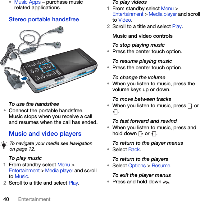 40 Entertainment•Music Apps – purchase music related applications.Stereo portable handsfreeTo use the handsfree•Connect the portable handsfree. Music stops when you receive a call and resumes when the call has ended.Music and video players To play music 1From standby select Menu &gt; Entertainment &gt; Media player and scroll to Music.2Scroll to a title and select Play.To play videos1From standby select Menu &gt; Entertainment &gt; Media player and scroll to Video.2Scroll to a title and select Play.Music and video controlsTo stop playing music•Press the center touch option.To resume playing music•Press the center touch option.To change the volume•When you listen to music, press the volume keys up or down.To move between tracks•When you listen to music, press   or .To fast forward and rewind•When you listen to music, press and hold down   or  .To return to the player menus•Select Back.To return to the players•Select Options &gt; Resume.To exit the player menus•Press and hold down  .To navigate your media see Navigation on page 12.