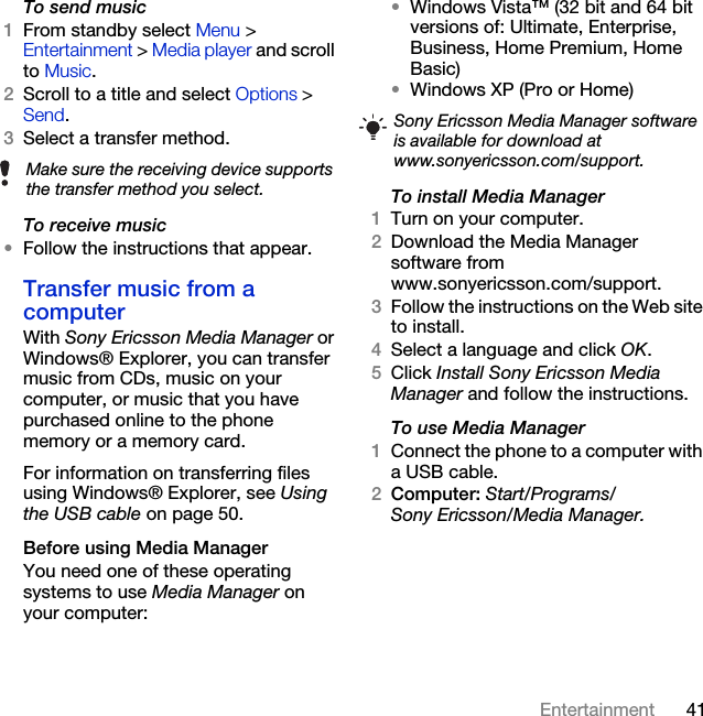41EntertainmentTo send music1From standby select Menu &gt; Entertainment &gt; Media player and scroll to Music.2Scroll to a title and select Options &gt; Send.3Select a transfer method.To receive music•Follow the instructions that appear.Transfer music from a computerWith Sony Ericsson Media Manager or Windows® Explorer, you can transfer music from CDs, music on your computer, or music that you have purchased online to the phone memory or a memory card. For information on transferring files using Windows® Explorer, see Using the USB cable on page 50.Before using Media ManagerYou need one of these operating systems to use Media Manager on your computer:•Windows Vista™ (32 bit and 64 bit versions of: Ultimate, Enterprise, Business, Home Premium, Home Basic)•Windows XP (Pro or Home)To install Media Manager1Turn on your computer.2Download the Media Manager software from www.sonyericsson.com/support.3Follow the instructions on the Web site to install.4Select a language and click OK.5Click Install Sony Ericsson Media Manager and follow the instructions.To use Media Manager1Connect the phone to a computer with a USB cable.2Computer: Start/Programs/Sony Ericsson/Media Manager.Make sure the receiving device supports the transfer method you select.Sony Ericsson Media Manager software is available for download at www.sonyericsson.com/support.