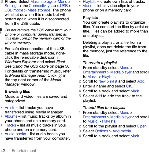 42 Entertainment3Phone: Select Mass storage &gt; Menu &gt; Settings &gt; the Connectivity tab &gt; USB &gt; USB mode &gt; Mass storage. The phone will shut down in this mode but will restart again when it is disconnected from the USB cable.4For safe disconnection of the USB cable in mass storage mode, right-click the removable disk icon in Windows Explorer and select Eject. See Using the USB cable on page 50.For details on transferring music, refer to Media Manager Help. Click   in the top right corner of the Media Manager window.Browsing filesMusic and video files are saved and categorized.•Artists – list tracks you have transferred using Media Manager.•Albums – list music tracks by album in your phone and on a memory card.•Tracks – list all music tracks in your phone and on a memory card.•Audio books – list audio books you have transferred from your computer.•Playlists – create own lists of tracks.•Video – list all video clips in your phone or on a memory card.PlaylistsYou can create playlists to organize files. You can sort the files by artist or title. Files can be added to more than one playlist.Deleting a playlist, or a file from a playlist, does not delete the file from the memory, just the reference to the file.To create a playlist1From standby select Menu &gt; Entertainment &gt; Media player and scroll to Music &gt; Playlists.2Scroll to New playlist and select Add.3Enter a name and select OK.4Scroll to a track and select Mark.5Select Add to add the track to the playlist.To add files to a playlist1From standby select Menu &gt; Entertainment &gt; Media player and scroll to Music &gt; Playlists.2Scroll to the playlist and select Open.3Select Options &gt; Add media.4Scroll to a track and select Mark.Do not remove the USB cable from your phone or computer during transfer, as this may corrupt the memory card or the phone memory.