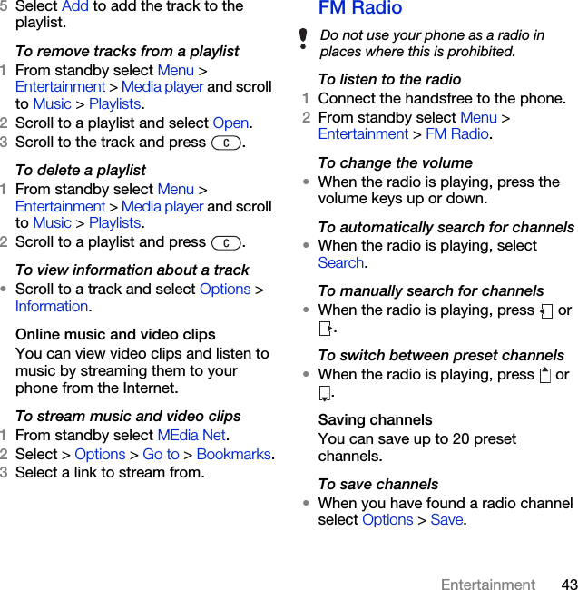 43Entertainment5Select Add to add the track to the playlist.To remove tracks from a playlist1From standby select Menu &gt; Entertainment &gt; Media player and scroll to Music &gt; Playlists.2Scroll to a playlist and select Open.3Scroll to the track and press  .To delete a playlist1From standby select Menu &gt; Entertainment &gt; Media player and scroll to Music &gt; Playlists.2Scroll to a playlist and press  .To view information about a track•Scroll to a track and select Options &gt; Information.Online music and video clipsYou can view video clips and listen to music by streaming them to your phone from the Internet. To stream music and video clips1From standby select MEdia Net.2Select &gt; Options &gt; Go to &gt; Bookmarks.3Select a link to stream from.FM Radio To listen to the radio1Connect the handsfree to the phone.2From standby select Menu &gt; Entertainment &gt; FM Radio.To change the volume•When the radio is playing, press the volume keys up or down.To automatically search for channels•When the radio is playing, select Search.To manually search for channels•When the radio is playing, press   or .To switch between preset channels•When the radio is playing, press   or .Saving channelsYou can save up to 20 preset channels.To save channels•When you have found a radio channel select Options &gt; Save.Do not use your phone as a radio in places where this is prohibited.