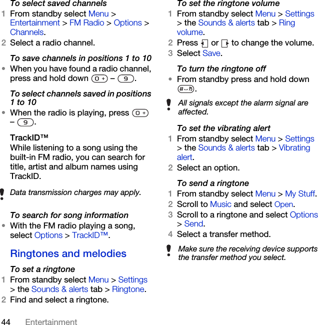44 EntertainmentTo select saved channels1From standby select Menu &gt; Entertainment &gt; FM Radio &gt; Options &gt; Channels.2Select a radio channel.To save channels in positions 1 to 10•When you have found a radio channel, press and hold down   –  .To select channels saved in positions 1 to 10•When the radio is playing, press   – .TrackID™While listening to a song using the built-in FM radio, you can search for title, artist and album names using TrackID.To search for song information•With the FM radio playing a song, select Options &gt; TrackID™.Ringtones and melodiesTo set a ringtone1From standby select Menu &gt; Settings &gt; the Sounds &amp; alerts tab &gt; Ringtone.2Find and select a ringtone.To set the ringtone volume1From standby select Menu &gt; Settings &gt; the Sounds &amp; alerts tab &gt; Ring volume.2Press   or   to change the volume.3Select Save.To turn the ringtone off•From standby press and hold down .To set the vibrating alert1From standby select Menu &gt; Settings &gt; the Sounds &amp; alerts tab &gt; Vibrating alert.2Select an option.To send a ringtone 1From standby select Menu &gt; My Stuff.2Scroll to Music and select Open.3Scroll to a ringtone and select Options &gt; Send.4Select a transfer method.Data transmission charges may apply.All signals except the alarm signal are affected.Make sure the receiving device supports the transfer method you select.