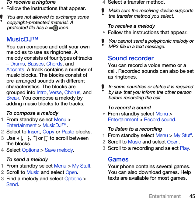 45EntertainmentTo receive a ringtone•Follow the instructions that appear.MusicDJ™You can compose and edit your own melodies to use as ringtones. A melody consists of four types of tracks – Drums, Basses, Chords, and Accents. A track contains a number of music blocks. The blocks consist of pre-arranged sounds with different characteristics. The blocks are grouped into Intro, Verse, Chorus, and Break. You compose a melody by adding music blocks to the tracks.To compose a melody1From standby select Menu &gt; Entertainment &gt; MusicDJ™.2Select to Insert, Copy or Paste blocks.3Use  ,  ,   or   to scroll between the blocks.4Select Options &gt; Save melody.To send a melody 1From standby select Menu &gt; My Stuff.2Scroll to Music and select Open.3Find a melody and select Options &gt; Send.4Select a transfer method.To receive a melody•Follow the instructions that appear.Sound recorderYou can record a voice memo or a call. Recorded sounds can also be set as ringtones.To record a sound•From standby select Menu &gt; Entertainment &gt; Record sound.To listen to a recording 1From standby select Menu &gt; My Stuff.2Scroll to Music and select Open.3Scroll to a recording and select Play.GamesYour phone contains several games. You can also download games. Help texts are available for most games.You are not allowed to exchange some copyright-protected material. A protected file has a   icon.Make sure the receiving device supports the transfer method you select.You cannot send a polyphonic melody or MP3 file in a text message.In some countries or states it is required by law that you inform the other person before recording the call.