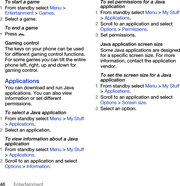 46 EntertainmentTo start a game1From standby select Menu &gt; Entertainment &gt; Games.2Select a game.To end a game•Press .Gaming controlThe keys on your phone can be used for different gaming control functions. For some games you can tilt the entire phone left, right, up and down for gaming control.ApplicationsYou can download and run Java applications. You can also view information or set different permissions.To select a Java application 1From standby select Menu &gt; My Stuff &gt; Applications.2Select an application.To view information about a Java application1From standby select Menu &gt; My Stuff &gt; Applications.2Scroll to an application and select Options &gt; Information.To set permissions for a Java application1From standby select Menu &gt; My Stuff &gt; Applications.2Scroll to an application and select Options &gt; Permissions.3Set permissions.Java application screen sizeSome Java applications are designed for a specific screen size. For more information, contact the application vendor.To set the screen size for a Java application1From standby select Menu &gt; My Stuff &gt; Applications.2Scroll to an application and select Options &gt; Screen size.3Select an option.