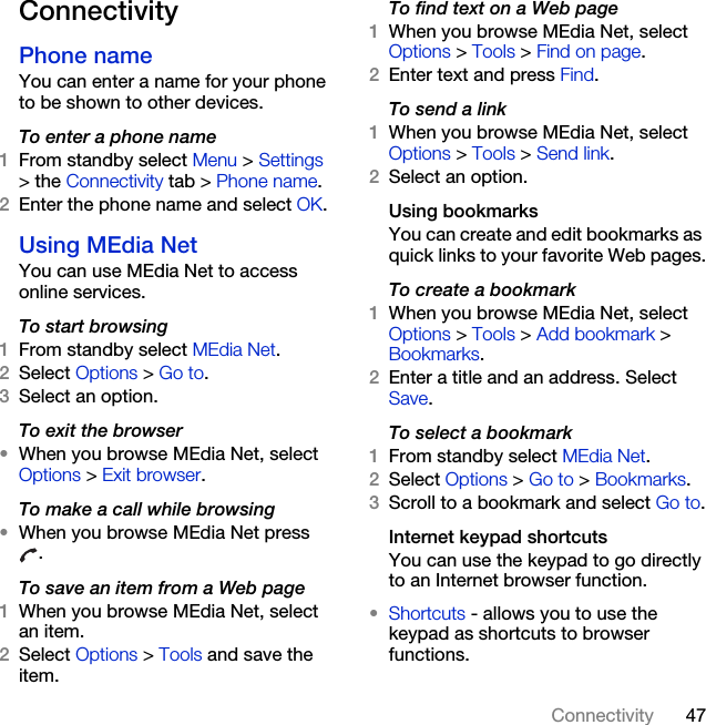 47ConnectivityConnectivityPhone name You can enter a name for your phone to be shown to other devices.To enter a phone name1From standby select Menu &gt; Settings &gt; the Connectivity tab &gt; Phone name.2Enter the phone name and select OK.Using MEdia Net You can use MEdia Net to access online services.To start browsing1From standby select MEdia Net.2Select Options &gt; Go to.3Select an option.To exit the browser•When you browse MEdia Net, select Options &gt; Exit browser.To make a call while browsing•When you browse MEdia Net press .To save an item from a Web page1When you browse MEdia Net, select an item.2Select Options &gt; Tools and save the item.To find text on a Web page1When you browse MEdia Net, select Options &gt; Tools &gt; Find on page.2Enter text and press Find.To send a link1When you browse MEdia Net, select Options &gt; Tools &gt; Send link.2Select an option.Using bookmarksYou can create and edit bookmarks as quick links to your favorite Web pages.To create a bookmark1When you browse MEdia Net, select Options &gt; Tools &gt; Add bookmark &gt; Bookmarks.2Enter a title and an address. Select Save.To select a bookmark1From standby select MEdia Net.2Select Options &gt; Go to &gt; Bookmarks.3Scroll to a bookmark and select Go to.Internet keypad shortcutsYou can use the keypad to go directly to an Internet browser function.•Shortcuts - allows you to use the keypad as shortcuts to browser functions.