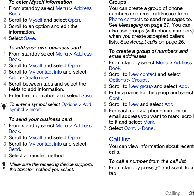 21CallingTo enter Myself information1From standby select Menu &gt; Address Book.2Scroll to Myself and select Open.3Scroll to an option and edit the information.4Select Save.To add your own business card1From standby select Menu &gt; Address Book.2Scroll to Myself and select Open.3Scroll to My contact info and select Add &gt; Create new.4Scroll between tabs and select the fields to add information.5Enter the information and select Save.To send your business card1From standby select Menu &gt; Address Book.2Scroll to Myself and select Open.3Scroll to My contact info and select Send.4Select a transfer method.Groups You can create a group of phone numbers and email addresses from Phone contacts to send messages to. See Messaging on page 27. You can also use groups (with phone numbers) when you create accepted callers lists. See Accept calls on page 26.To create a group of numbers and email addresses1From standby select Menu &gt; Address Book.2Scroll to New contact and select Options &gt; Groups.3Scroll to New group and select Add.4Enter a name for the group and select Cont..5Scroll to New and select Add.6For each contact phone number or email address you want to mark, scroll to it and select Mark.7Select Cont. &gt; Done.Call listYou can view information about recent calls.To call a number from the call list1From standby press   and scroll to a tab.To enter a symbol select Options &gt; Add symbol &gt; Insert.Make sure the receiving device supports the transfer method you select.