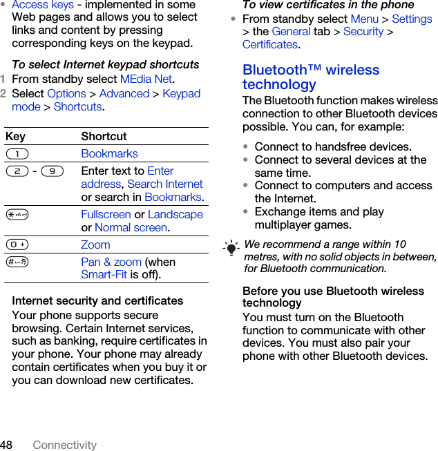 48 Connectivity•Access keys - implemented in some Web pages and allows you to select links and content by pressing corresponding keys on the keypad.To select Internet keypad shortcuts1From standby select MEdia Net.2Select Options &gt; Advanced &gt; Keypad mode &gt; Shortcuts.Internet security and certificatesYour phone supports secure browsing. Certain Internet services, such as banking, require certificates in your phone. Your phone may already contain certificates when you buy it or you can download new certificates.To view certificates in the phone•From standby select Menu &gt; Settings &gt; the General tab &gt; Security &gt; Certificates.Bluetooth™ wireless technology The Bluetooth function makes wireless connection to other Bluetooth devices possible. You can, for example:•Connect to handsfree devices.•Connect to several devices at the same time.•Connect to computers and access the Internet.•Exchange items and play multiplayer games.Before you use Bluetooth wireless technologyYou must turn on the Bluetooth function to communicate with other devices. You must also pair your phone with other Bluetooth devices.Key ShortcutBookmarks -  Enter text to Enter address, Search Internet or search in Bookmarks.Fullscreen or Landscape or Normal screen.ZoomPan &amp; zoom (when Smart-Fit is off).We recommend a range within 10 metres, with no solid objects in between, for Bluetooth communication.