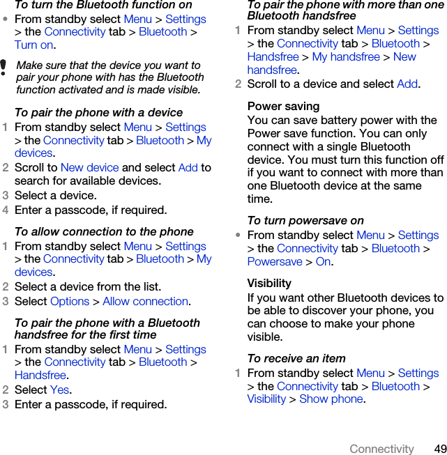 49ConnectivityTo turn the Bluetooth function on•From standby select Menu &gt; Settings &gt; the Connectivity tab &gt; Bluetooth &gt; Turn on.To pair the phone with a device1From standby select Menu &gt; Settings &gt; the Connectivity tab &gt; Bluetooth &gt; My devices.2Scroll to New device and select Add to search for available devices.3Select a device.4Enter a passcode, if required.To allow connection to the phone1From standby select Menu &gt; Settings &gt; the Connectivity tab &gt; Bluetooth &gt; My devices.2Select a device from the list.3Select Options &gt; Allow connection.To pair the phone with a Bluetooth handsfree for the first time1From standby select Menu &gt; Settings &gt; the Connectivity tab &gt; Bluetooth &gt; Handsfree.2Select Yes.3Enter a passcode, if required.To pair the phone with more than one Bluetooth handsfree1From standby select Menu &gt; Settings &gt; the Connectivity tab &gt; Bluetooth &gt; Handsfree &gt; My handsfree &gt; New handsfree.2Scroll to a device and select Add.Power savingYou can save battery power with the Power save function. You can only connect with a single Bluetooth device. You must turn this function off if you want to connect with more than one Bluetooth device at the same time.To turn powersave on•From standby select Menu &gt; Settings &gt; the Connectivity tab &gt; Bluetooth &gt; Powersave &gt; On.VisibilityIf you want other Bluetooth devices to be able to discover your phone, you can choose to make your phone visible.To receive an item1From standby select Menu &gt; Settings &gt; the Connectivity tab &gt; Bluetooth &gt; Visibility &gt; Show phone.Make sure that the device you want to pair your phone with has the Bluetooth function activated and is made visible.