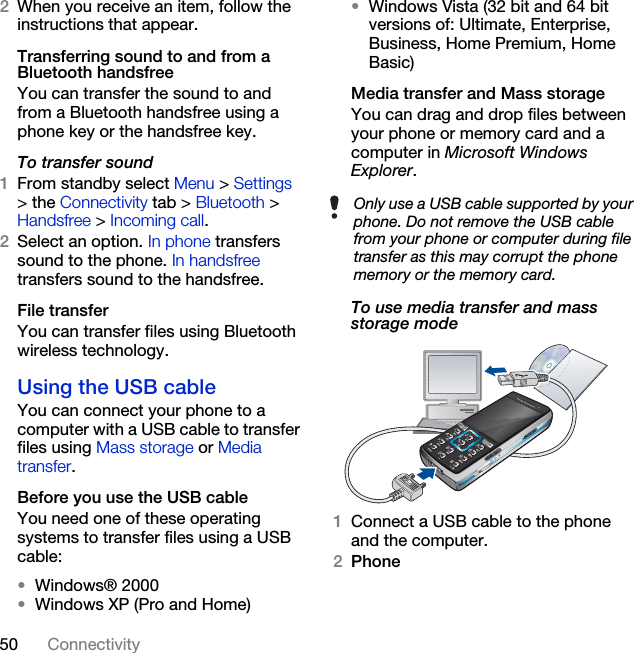 50 Connectivity2When you receive an item, follow the instructions that appear.Transferring sound to and from a Bluetooth handsfreeYou can transfer the sound to and from a Bluetooth handsfree using a phone key or the handsfree key.To transfer sound1From standby select Menu &gt; Settings &gt; the Connectivity tab &gt; Bluetooth &gt; Handsfree &gt; Incoming call.2Select an option. In phone transfers sound to the phone. In handsfree transfers sound to the handsfree.File transferYou can transfer files using Bluetooth wireless technology.Using the USB cableYou can connect your phone to a computer with a USB cable to transfer files using Mass storage or Media transfer. Before you use the USB cableYou need one of these operating systems to transfer files using a USB cable:•Windows® 2000•Windows XP (Pro and Home)•Windows Vista (32 bit and 64 bit versions of: Ultimate, Enterprise, Business, Home Premium, Home Basic)Media transfer and Mass storageYou can drag and drop files between your phone or memory card and a computer in Microsoft Windows Explorer.To use media transfer and mass storage mode1Connect a USB cable to the phone and the computer.2PhoneOnly use a USB cable supported by your phone. Do not remove the USB cable from your phone or computer during file transfer as this may corrupt the phone memory or the memory card.