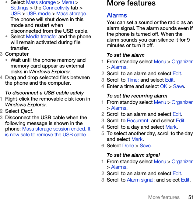 51More features•Select Mass storage &gt; Menu &gt; Settings &gt; the Connectivity tab &gt; USB &gt; USB mode &gt; Mass storage. The phone will shut down in this mode and restart when disconnected from the USB cable.•Select Media transfer and the phone will remain activated during file transfer.3Computer•Wait until the phone memory and memory card appear as external disks in Windows Explorer.4Drag and drop selected files between the phone and the computer.To disconnect a USB cable safely1Right-click the removable disk icon in Windows Explorer.2Select Eject.3Disconnect the USB cable when the following message is shown in the phone: Mass storage session ended. It is now safe to remove the USB cable..More featuresAlarmsYou can set a sound or the radio as an alarm signal. The alarm sounds even if the phone is turned off. When the alarm sounds you can silence it for 9 minutes or turn it off.To set the alarm1From standby select Menu &gt; Organizer &gt; Alarms.2Scroll to an alarm and select Edit.3Scroll to Time: and select Edit.4Enter a time and select OK &gt; Save.To set the recurring alarm1From standby select Menu &gt; Organizer &gt; Alarms.2Scroll to an alarm and select Edit.3Scroll to Recurrent: and select Edit.4Scroll to a day and select Mark.5To select another day, scroll to the day and select Mark.6Select Done &gt; Save.To set the alarm signal1From standby select Menu &gt; Organizer &gt; Alarms.2Scroll to an alarm and select Edit.3Scroll to Alarm signal: and select Edit.