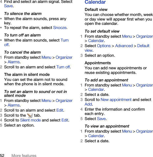 52 More features4Find and select an alarm signal. Select Save.To silence the alarm•When the alarm sounds, press any key.•To repeat the alarm, select Snooze.To turn off an alarm•When the alarm sounds, select Turn off.To cancel the alarm1From standby select Menu &gt; Organizer &gt; Alarms.2Scroll to an alarm and select Turn off.The alarm in silent modeYou can set the alarm not to sound when the phone is in silent mode.To set an alarm to sound or not in silent mode1From standby select Menu &gt; Organizer &gt; Alarms.2Scroll to an alarm and select Edit.3Scroll to the   tab.4Scroll to Silent mode and select Edit.5Select an option.CalendarDefault viewYou can choose whether month, week or day view will appear first when you open the calendar.To set default view1From standby select Menu &gt; Organizer &gt; Calendar.2Select Options &gt; Advanced &gt; Default view.3Select an option.AppointmentsYou can add new appointments or reuse existing appointments.To add an appointment1From standby select Menu &gt; Organizer &gt; Calendar.2Select a date.3Scroll to New appointment and select Add.4Enter the information and confirm each entry.5Select Save.To view an appointment1From standby select Menu &gt; Organizer &gt; Calendar. 2Select a date.