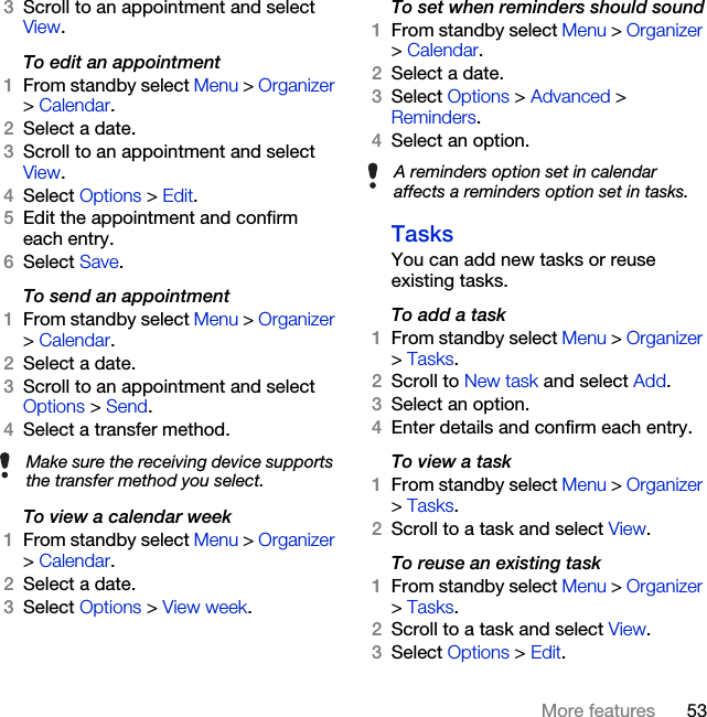 53More features3Scroll to an appointment and select View.To edit an appointment1From standby select Menu &gt; Organizer &gt; Calendar.2Select a date.3Scroll to an appointment and select View.4Select Options &gt; Edit.5Edit the appointment and confirm each entry.6Select Save.To send an appointment1From standby select Menu &gt; Organizer &gt; Calendar.2Select a date.3Scroll to an appointment and select Options &gt; Send.4Select a transfer method.To view a calendar week1From standby select Menu &gt; Organizer &gt; Calendar.2Select a date.3Select Options &gt; View week.To set when reminders should sound1From standby select Menu &gt; Organizer &gt; Calendar.2Select a date.3Select Options &gt; Advanced &gt; Reminders.4Select an option.TasksYou can add new tasks or reuse existing tasks.To add a task1From standby select Menu &gt; Organizer &gt; Tasks.2Scroll to New task and select Add.3Select an option.4Enter details and confirm each entry.To view a task1From standby select Menu &gt; Organizer &gt; Tasks.2Scroll to a task and select View.To reuse an existing task1From standby select Menu &gt; Organizer &gt; Tasks.2Scroll to a task and select View.3Select Options &gt; Edit.Make sure the receiving device supports the transfer method you select.A reminders option set in calendar affects a reminders option set in tasks.