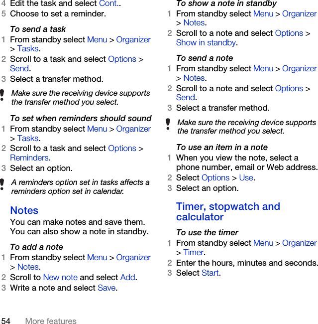 54 More features4Edit the task and select Cont..5Choose to set a reminder.To send a task 1From standby select Menu &gt; Organizer &gt; Tasks.2Scroll to a task and select Options &gt; Send.3Select a transfer method.To set when reminders should sound1From standby select Menu &gt; Organizer &gt; Tasks.2Scroll to a task and select Options &gt; Reminders.3Select an option.NotesYou can make notes and save them. You can also show a note in standby.To add a note1From standby select Menu &gt; Organizer &gt; Notes.2Scroll to New note and select Add.3Write a note and select Save.To show a note in standby1From standby select Menu &gt; Organizer &gt; Notes.2Scroll to a note and select Options &gt; Show in standby.To send a note1From standby select Menu &gt; Organizer &gt; Notes.2Scroll to a note and select Options &gt; Send.3Select a transfer method.To use an item in a note 1When you view the note, select a phone number, email or Web address.2Select Options &gt; Use.3Select an option.Timer, stopwatch and calculatorTo use the timer1From standby select Menu &gt; Organizer &gt; Timer.2Enter the hours, minutes and seconds.3Select Start.Make sure the receiving device supports the transfer method you select.A reminders option set in tasks affects a reminders option set in calendar.Make sure the receiving device supports the transfer method you select.