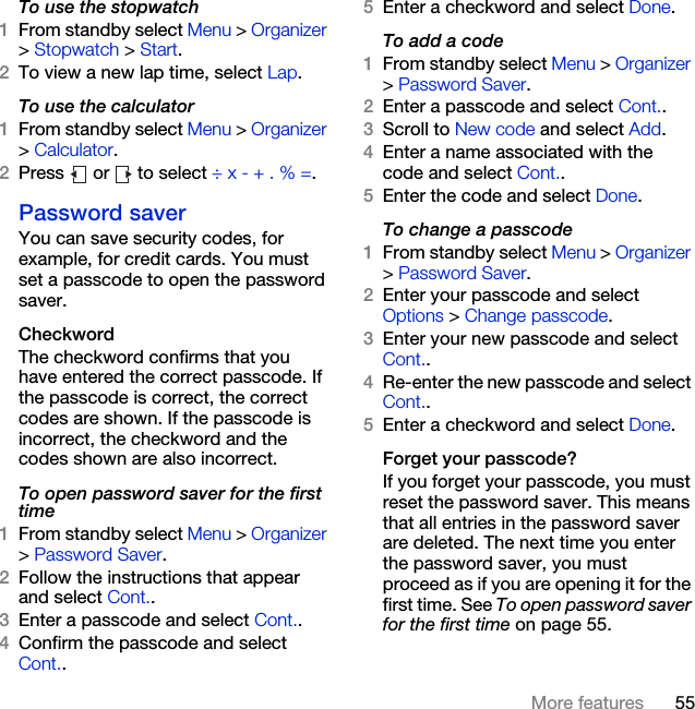 55More featuresTo use the stopwatch1From standby select Menu &gt; Organizer &gt; Stopwatch &gt; Start.2To view a new lap time, select Lap.To use the calculator1From standby select Menu &gt; Organizer &gt; Calculator.2Press   or   to select ÷ x - + . % =.Password saverYou can save security codes, for example, for credit cards. You must set a passcode to open the password saver.CheckwordThe checkword confirms that you have entered the correct passcode. If the passcode is correct, the correct codes are shown. If the passcode is incorrect, the checkword and the codes shown are also incorrect.To open password saver for the first time1From standby select Menu &gt; Organizer &gt; Password Saver.2Follow the instructions that appear and select Cont..3Enter a passcode and select Cont..4Confirm the passcode and select Cont..5Enter a checkword and select Done.To add a code1From standby select Menu &gt; Organizer &gt; Password Saver.2Enter a passcode and select Cont..3Scroll to New code and select Add.4Enter a name associated with the code and select Cont..5Enter the code and select Done.To change a passcode1From standby select Menu &gt; Organizer &gt; Password Saver.2Enter your passcode and select Options &gt; Change passcode.3Enter your new passcode and select Cont..4Re-enter the new passcode and select Cont..5Enter a checkword and select Done.Forget your passcode?If you forget your passcode, you must reset the password saver. This means that all entries in the password saver are deleted. The next time you enter the password saver, you must proceed as if you are opening it for the first time. See To open password saver for the first time on page 55.